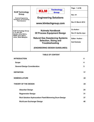 KLM Technology
Group
Practical Engineering
Guidelines for Processing
Plant Solutions
Engineering Solutions
www.klmtechgroup.com
Page : 1 of 66
Rev: 01
Rev 01 March 2012
KLM Technology Group
P. O. Box 281
Bandar Johor Bahru,
80000 Johor Bahru,
Johor, West Malaysia
Kolmetz Handbook
Of Process Equipment Design
Natural Gas Sweetening Systems
Selection, Sizing and
Troubleshooting
(ENGINEERING DESIGN GUIDELINES)
Co Author:
Rev 01 Aprilia Jaya
Editor / Author :
Karl Kolmetz
TABLE OF CONTENT
INTRODUCTION 4
Scope 4
General Design Consideration 5
DEFINITION 17
NOMENCLATURE 22
THEORY OF THE DESIGN 24
Absorber Design 24
Regenerator Design 31
Rich Solution Hydrocarbon Flash/Skimming Drum Design 37
Rich/Lean Exchanger Design 40
 