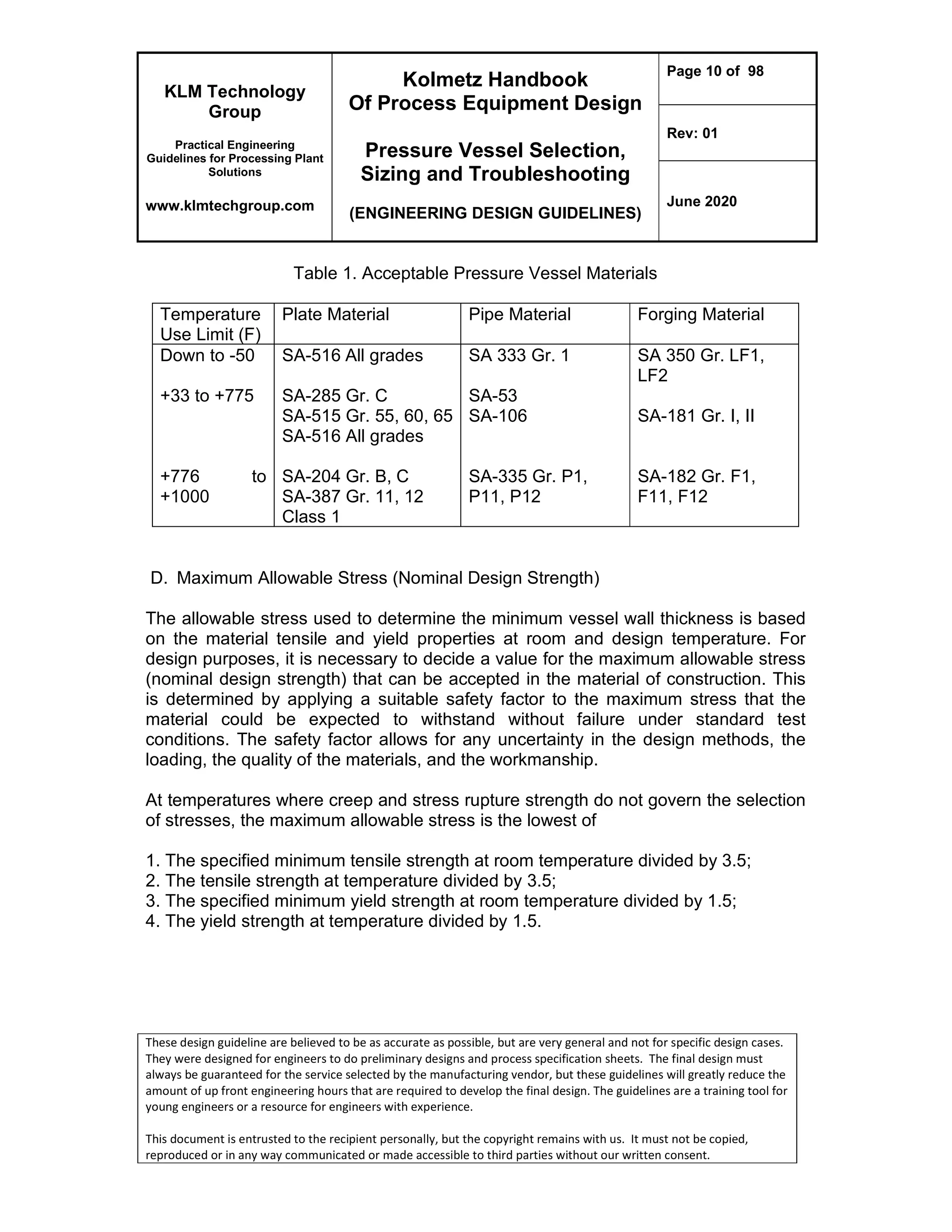 KLM Technology
Group
Practical Engineering
Guidelines for Processing Plant
Solutions
www.klmtechgroup.com
Kolmetz Handbook
Of Process Equipment Design
Pressure Vessel Selection,
Sizing and Troubleshooting
(ENGINEERING DESIGN GUIDELINES)
Page 10 of 98
Rev: 01
June 2020
These design guideline are believed to be as accurate as possible, but are very general and not for specific design cases.
They were designed for engineers to do preliminary designs and process specification sheets. The final design must
always be guaranteed for the service selected by the manufacturing vendor, but these guidelines will greatly reduce the
amount of up front engineering hours that are required to develop the final design. The guidelines are a training tool for
young engineers or a resource for engineers with experience.
This document is entrusted to the recipient personally, but the copyright remains with us. It must not be copied,
reproduced or in any way communicated or made accessible to third parties without our written consent.
Table 1. Acceptable Pressure Vessel Materials
Temperature
Use Limit (F)
Plate Material Pipe Material Forging Material
Down to -50
+33 to +775
+776 to
+1000
SA-516 All grades
SA-285 Gr. C
SA-515 Gr. 55, 60, 65
SA-516 All grades
SA-204 Gr. B, C
SA-387 Gr. 11, 12
Class 1
SA 333 Gr. 1
SA-53
SA-106
SA-335 Gr. P1,
P11, P12
SA 350 Gr. LF1,
LF2
SA-181 Gr. I, II
SA-182 Gr. F1,
F11, F12
D. Maximum Allowable Stress (Nominal Design Strength)
The allowable stress used to determine the minimum vessel wall thickness is based
on the material tensile and yield properties at room and design temperature. For
design purposes, it is necessary to decide a value for the maximum allowable stress
(nominal design strength) that can be accepted in the material of construction. This
is determined by applying a suitable safety factor to the maximum stress that the
material could be expected to withstand without failure under standard test
conditions. The safety factor allows for any uncertainty in the design methods, the
loading, the quality of the materials, and the workmanship.
At temperatures where creep and stress rupture strength do not govern the selection
of stresses, the maximum allowable stress is the lowest of
1. The specified minimum tensile strength at room temperature divided by 3.5;
2. The tensile strength at temperature divided by 3.5;
3. The specified minimum yield strength at room temperature divided by 1.5;
4. The yield strength at temperature divided by 1.5.
 