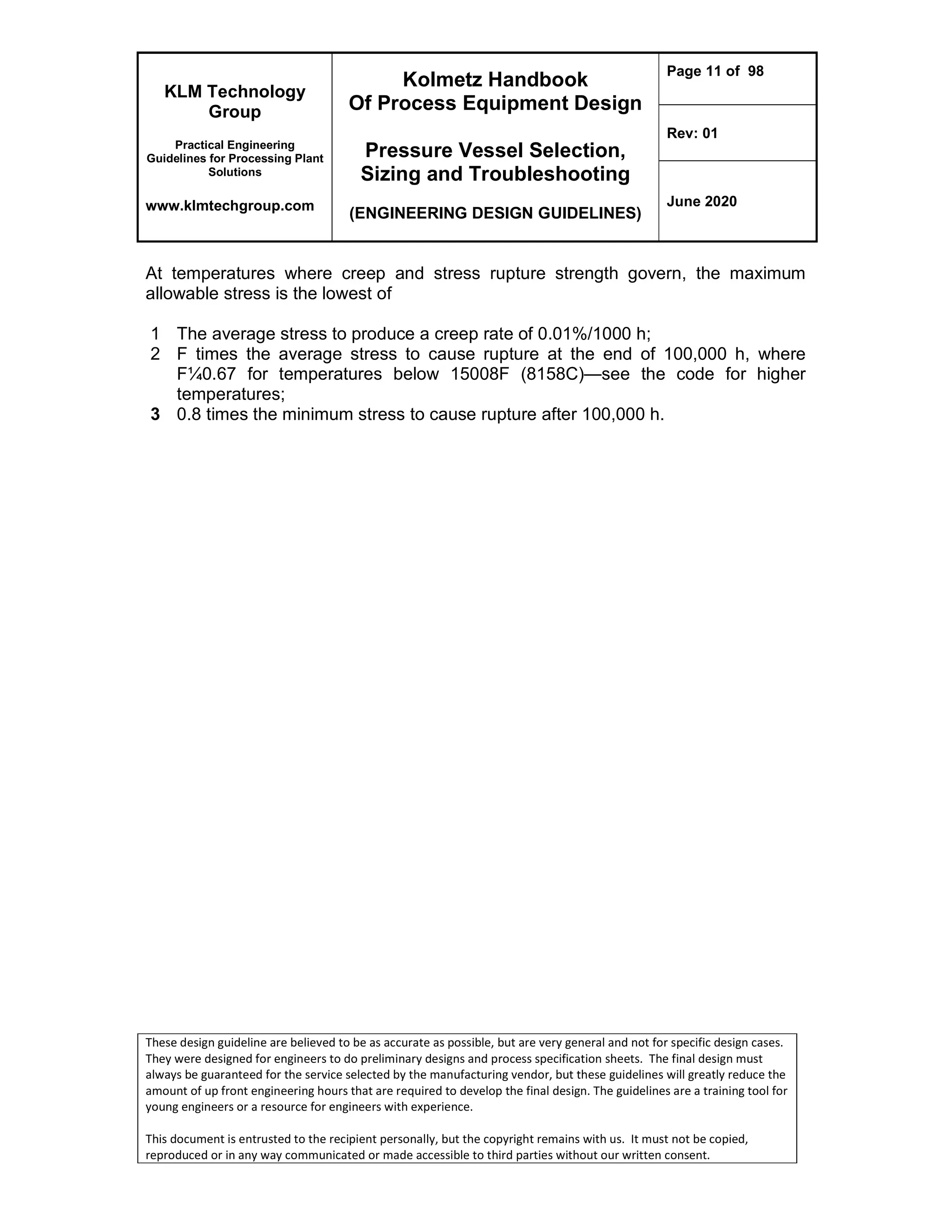 KLM Technology
Group
Practical Engineering
Guidelines for Processing Plant
Solutions
www.klmtechgroup.com
Kolmetz Handbook
Of Process Equipment Design
Pressure Vessel Selection,
Sizing and Troubleshooting
(ENGINEERING DESIGN GUIDELINES)
Page 11 of 98
Rev: 01
June 2020
These design guideline are believed to be as accurate as possible, but are very general and not for specific design cases.
They were designed for engineers to do preliminary designs and process specification sheets. The final design must
always be guaranteed for the service selected by the manufacturing vendor, but these guidelines will greatly reduce the
amount of up front engineering hours that are required to develop the final design. The guidelines are a training tool for
young engineers or a resource for engineers with experience.
This document is entrusted to the recipient personally, but the copyright remains with us. It must not be copied,
reproduced or in any way communicated or made accessible to third parties without our written consent.
At temperatures where creep and stress rupture strength govern, the maximum
allowable stress is the lowest of
1 The average stress to produce a creep rate of 0.01%/1000 h;
2 F times the average stress to cause rupture at the end of 100,000 h, where
F¼0.67 for temperatures below 15008F (8158C)—see the code for higher
temperatures;
3 0.8 times the minimum stress to cause rupture after 100,000 h.
 