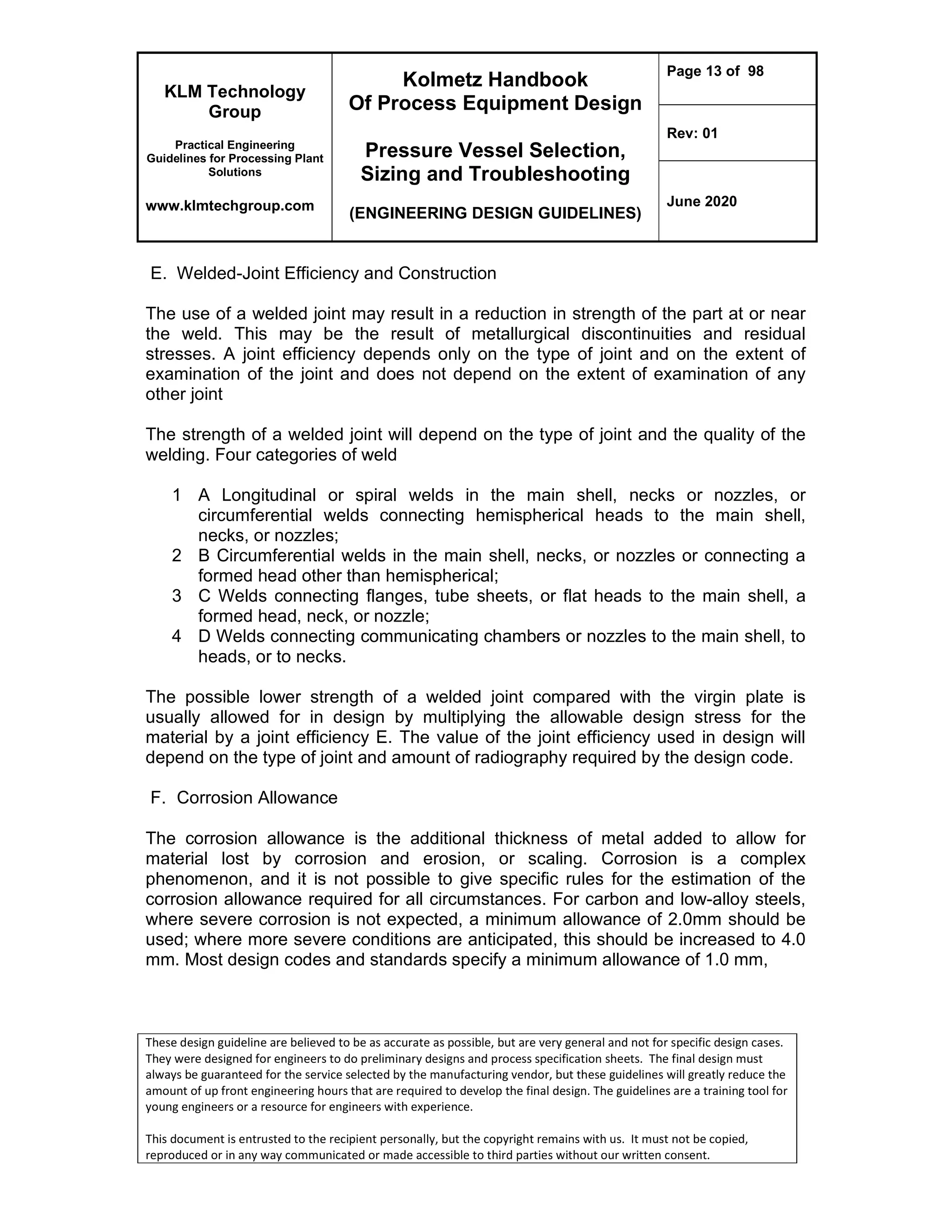 KLM Technology
Group
Practical Engineering
Guidelines for Processing Plant
Solutions
www.klmtechgroup.com
Kolmetz Handbook
Of Process Equipment Design
Pressure Vessel Selection,
Sizing and Troubleshooting
(ENGINEERING DESIGN GUIDELINES)
Page 13 of 98
Rev: 01
June 2020
These design guideline are believed to be as accurate as possible, but are very general and not for specific design cases.
They were designed for engineers to do preliminary designs and process specification sheets. The final design must
always be guaranteed for the service selected by the manufacturing vendor, but these guidelines will greatly reduce the
amount of up front engineering hours that are required to develop the final design. The guidelines are a training tool for
young engineers or a resource for engineers with experience.
This document is entrusted to the recipient personally, but the copyright remains with us. It must not be copied,
reproduced or in any way communicated or made accessible to third parties without our written consent.
E. Welded-Joint Efficiency and Construction
The use of a welded joint may result in a reduction in strength of the part at or near
the weld. This may be the result of metallurgical discontinuities and residual
stresses. A joint efficiency depends only on the type of joint and on the extent of
examination of the joint and does not depend on the extent of examination of any
other joint
The strength of a welded joint will depend on the type of joint and the quality of the
welding. Four categories of weld
1 A Longitudinal or spiral welds in the main shell, necks or nozzles, or
circumferential welds connecting hemispherical heads to the main shell,
necks, or nozzles;
2 B Circumferential welds in the main shell, necks, or nozzles or connecting a
formed head other than hemispherical;
3 C Welds connecting flanges, tube sheets, or flat heads to the main shell, a
formed head, neck, or nozzle;
4 D Welds connecting communicating chambers or nozzles to the main shell, to
heads, or to necks.
The possible lower strength of a welded joint compared with the virgin plate is
usually allowed for in design by multiplying the allowable design stress for the
material by a joint efficiency E. The value of the joint efficiency used in design will
depend on the type of joint and amount of radiography required by the design code.
F. Corrosion Allowance
The corrosion allowance is the additional thickness of metal added to allow for
material lost by corrosion and erosion, or scaling. Corrosion is a complex
phenomenon, and it is not possible to give specific rules for the estimation of the
corrosion allowance required for all circumstances. For carbon and low-alloy steels,
where severe corrosion is not expected, a minimum allowance of 2.0mm should be
used; where more severe conditions are anticipated, this should be increased to 4.0
mm. Most design codes and standards specify a minimum allowance of 1.0 mm,
 