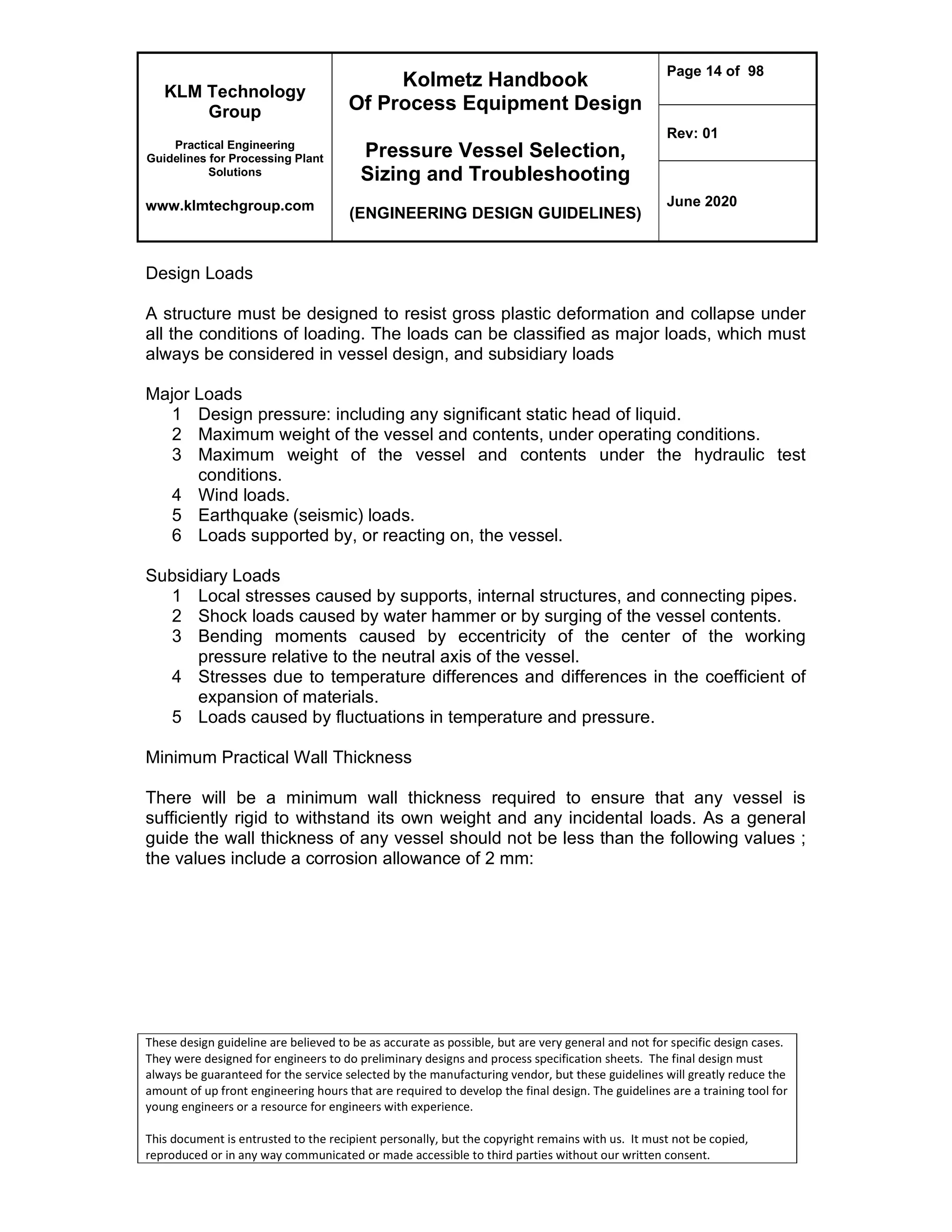KLM Technology
Group
Practical Engineering
Guidelines for Processing Plant
Solutions
www.klmtechgroup.com
Kolmetz Handbook
Of Process Equipment Design
Pressure Vessel Selection,
Sizing and Troubleshooting
(ENGINEERING DESIGN GUIDELINES)
Page 14 of 98
Rev: 01
June 2020
These design guideline are believed to be as accurate as possible, but are very general and not for specific design cases.
They were designed for engineers to do preliminary designs and process specification sheets. The final design must
always be guaranteed for the service selected by the manufacturing vendor, but these guidelines will greatly reduce the
amount of up front engineering hours that are required to develop the final design. The guidelines are a training tool for
young engineers or a resource for engineers with experience.
This document is entrusted to the recipient personally, but the copyright remains with us. It must not be copied,
reproduced or in any way communicated or made accessible to third parties without our written consent.
Design Loads
A structure must be designed to resist gross plastic deformation and collapse under
all the conditions of loading. The loads can be classified as major loads, which must
always be considered in vessel design, and subsidiary loads
Major Loads
1 Design pressure: including any significant static head of liquid.
2 Maximum weight of the vessel and contents, under operating conditions.
3 Maximum weight of the vessel and contents under the hydraulic test
conditions.
4 Wind loads.
5 Earthquake (seismic) loads.
6 Loads supported by, or reacting on, the vessel.
Subsidiary Loads
1 Local stresses caused by supports, internal structures, and connecting pipes.
2 Shock loads caused by water hammer or by surging of the vessel contents.
3 Bending moments caused by eccentricity of the center of the working
pressure relative to the neutral axis of the vessel.
4 Stresses due to temperature differences and differences in the coefficient of
expansion of materials.
5 Loads caused by fluctuations in temperature and pressure.
Minimum Practical Wall Thickness
There will be a minimum wall thickness required to ensure that any vessel is
sufficiently rigid to withstand its own weight and any incidental loads. As a general
guide the wall thickness of any vessel should not be less than the following values ;
the values include a corrosion allowance of 2 mm:
 