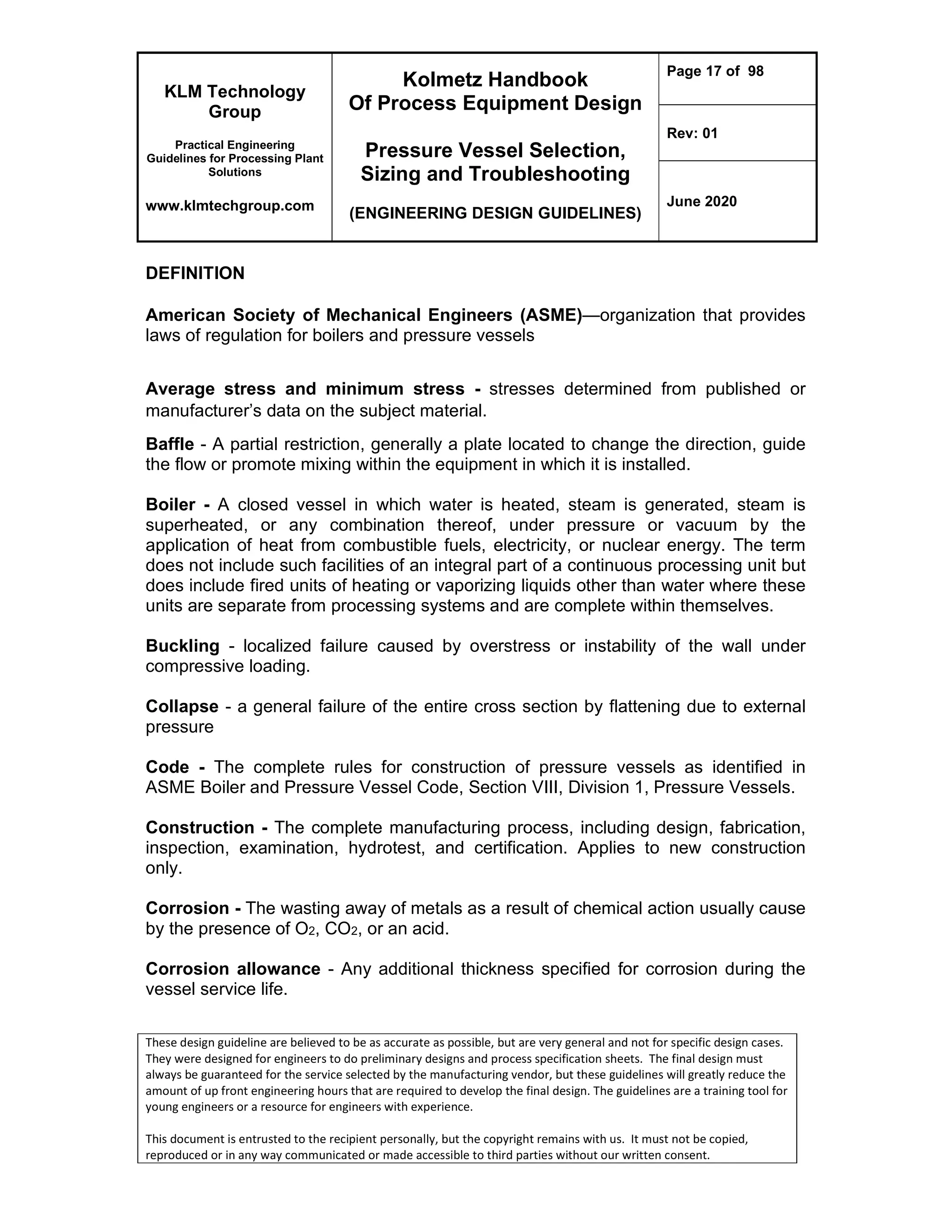 KLM Technology
Group
Practical Engineering
Guidelines for Processing Plant
Solutions
www.klmtechgroup.com
Kolmetz Handbook
Of Process Equipment Design
Pressure Vessel Selection,
Sizing and Troubleshooting
(ENGINEERING DESIGN GUIDELINES)
Page 17 of 98
Rev: 01
June 2020
These design guideline are believed to be as accurate as possible, but are very general and not for specific design cases.
They were designed for engineers to do preliminary designs and process specification sheets. The final design must
always be guaranteed for the service selected by the manufacturing vendor, but these guidelines will greatly reduce the
amount of up front engineering hours that are required to develop the final design. The guidelines are a training tool for
young engineers or a resource for engineers with experience.
This document is entrusted to the recipient personally, but the copyright remains with us. It must not be copied,
reproduced or in any way communicated or made accessible to third parties without our written consent.
DEFINITION
American Society of Mechanical Engineers (ASME)—organization that provides
laws of regulation for boilers and pressure vessels
Average stress and minimum stress - stresses determined from published or
manufacturer’s data on the subject material.
Baffle - A partial restriction, generally a plate located to change the direction, guide
the flow or promote mixing within the equipment in which it is installed.
Boiler - A closed vessel in which water is heated, steam is generated, steam is
superheated, or any combination thereof, under pressure or vacuum by the
application of heat from combustible fuels, electricity, or nuclear energy. The term
does not include such facilities of an integral part of a continuous processing unit but
does include fired units of heating or vaporizing liquids other than water where these
units are separate from processing systems and are complete within themselves.
Buckling - localized failure caused by overstress or instability of the wall under
compressive loading.
Collapse - a general failure of the entire cross section by flattening due to external
pressure
Code - The complete rules for construction of pressure vessels as identified in
ASME Boiler and Pressure Vessel Code, Section VIII, Division 1, Pressure Vessels.
Construction - The complete manufacturing process, including design, fabrication,
inspection, examination, hydrotest, and certification. Applies to new construction
only.
Corrosion - The wasting away of metals as a result of chemical action usually cause
by the presence of O2, CO2, or an acid.
Corrosion allowance - Any additional thickness specified for corrosion during the
vessel service life.
 