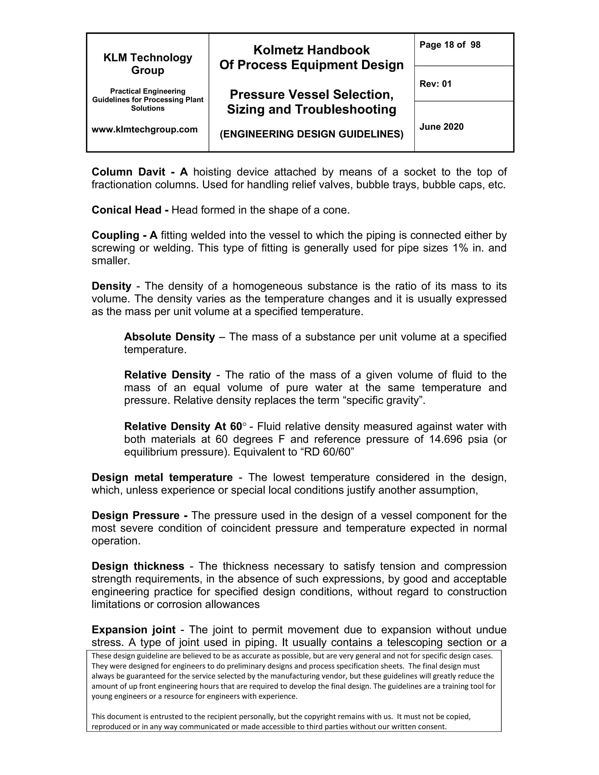 KLM Technology
Group
Practical Engineering
Guidelines for Processing Plant
Solutions
www.klmtechgroup.com
Kolmetz Handbook
Of Process Equipment Design
Pressure Vessel Selection,
Sizing and Troubleshooting
(ENGINEERING DESIGN GUIDELINES)
Page 18 of 98
Rev: 01
June 2020
These design guideline are believed to be as accurate as possible, but are very general and not for specific design cases.
They were designed for engineers to do preliminary designs and process specification sheets. The final design must
always be guaranteed for the service selected by the manufacturing vendor, but these guidelines will greatly reduce the
amount of up front engineering hours that are required to develop the final design. The guidelines are a training tool for
young engineers or a resource for engineers with experience.
This document is entrusted to the recipient personally, but the copyright remains with us. It must not be copied,
reproduced or in any way communicated or made accessible to third parties without our written consent.
Column Davit - A hoisting device attached by means of a socket to the top of
fractionation columns. Used for handling relief valves, bubble trays, bubble caps, etc.
Conical Head - Head formed in the shape of a cone.
Coupling - A fitting welded into the vessel to which the piping is connected either by
screwing or welding. This type of fitting is generally used for pipe sizes 1% in. and
smaller.
Density - The density of a homogeneous substance is the ratio of its mass to its
volume. The density varies as the temperature changes and it is usually expressed
as the mass per unit volume at a specified temperature.
Absolute Density – The mass of a substance per unit volume at a specified
temperature.
Relative Density - The ratio of the mass of a given volume of fluid to the
mass of an equal volume of pure water at the same temperature and
pressure. Relative density replaces the term “specific gravity”.
Relative Density At 60- Fluid relative density measured against water with
both materials at 60 degrees F and reference pressure of 14.696 psia (or
equilibrium pressure). Equivalent to “RD 60/60”
Design metal temperature - The lowest temperature considered in the design,
which, unless experience or special local conditions justify another assumption,
Design Pressure - The pressure used in the design of a vessel component for the
most severe condition of coincident pressure and temperature expected in normal
operation.
Design thickness - The thickness necessary to satisfy tension and compression
strength requirements, in the absence of such expressions, by good and acceptable
engineering practice for specified design conditions, without regard to construction
limitations or corrosion allowances
Expansion joint - The joint to permit movement due to expansion without undue
stress. A type of joint used in piping. It usually contains a telescoping section or a
 