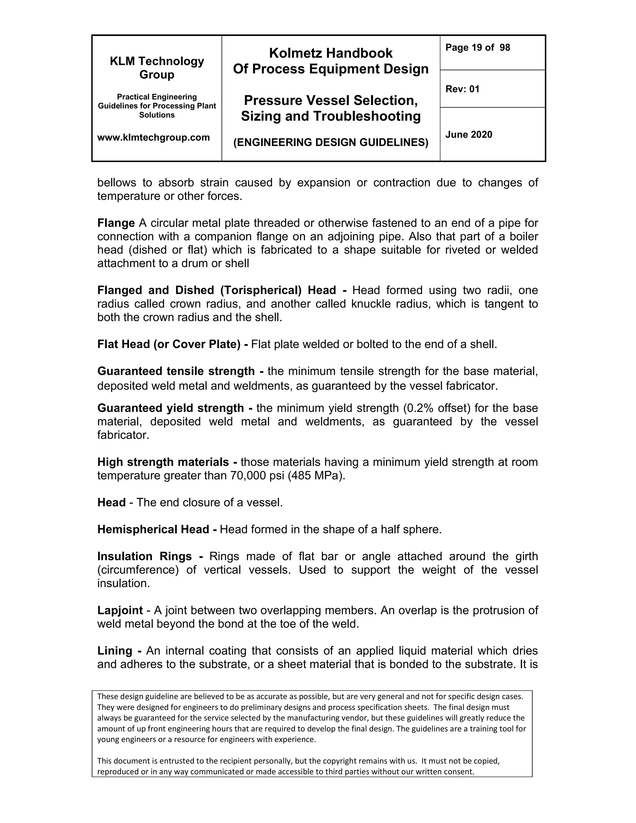KLM Technology
Group
Practical Engineering
Guidelines for Processing Plant
Solutions
www.klmtechgroup.com
Kolmetz Handbook
Of Process Equipment Design
Pressure Vessel Selection,
Sizing and Troubleshooting
(ENGINEERING DESIGN GUIDELINES)
Page 19 of 98
Rev: 01
June 2020
These design guideline are believed to be as accurate as possible, but are very general and not for specific design cases.
They were designed for engineers to do preliminary designs and process specification sheets. The final design must
always be guaranteed for the service selected by the manufacturing vendor, but these guidelines will greatly reduce the
amount of up front engineering hours that are required to develop the final design. The guidelines are a training tool for
young engineers or a resource for engineers with experience.
This document is entrusted to the recipient personally, but the copyright remains with us. It must not be copied,
reproduced or in any way communicated or made accessible to third parties without our written consent.
bellows to absorb strain caused by expansion or contraction due to changes of
temperature or other forces.
Flange A circular metal plate threaded or otherwise fastened to an end of a pipe for
connection with a companion flange on an adjoining pipe. Also that part of a boiler
head (dished or flat) which is fabricated to a shape suitable for riveted or welded
attachment to a drum or shell
Flanged and Dished (Torispherical) Head - Head formed using two radii, one
radius called crown radius, and another called knuckle radius, which is tangent to
both the crown radius and the shell.
Flat Head (or Cover Plate) - Flat plate welded or bolted to the end of a shell.
Guaranteed tensile strength - the minimum tensile strength for the base material,
deposited weld metal and weldments, as guaranteed by the vessel fabricator.
Guaranteed yield strength - the minimum yield strength (0.2% offset) for the base
material, deposited weld metal and weldments, as guaranteed by the vessel
fabricator.
High strength materials - those materials having a minimum yield strength at room
temperature greater than 70,000 psi (485 MPa).
Head - The end closure of a vessel.
Hemispherical Head - Head formed in the shape of a half sphere.
Insulation Rings - Rings made of flat bar or angle attached around the girth
(circumference) of vertical vessels. Used to support the weight of the vessel
insulation.
Lapjoint - A joint between two overlapping members. An overlap is the protrusion of
weld metal beyond the bond at the toe of the weld.
Lining - An internal coating that consists of an applied liquid material which dries
and adheres to the substrate, or a sheet material that is bonded to the substrate. It is
 