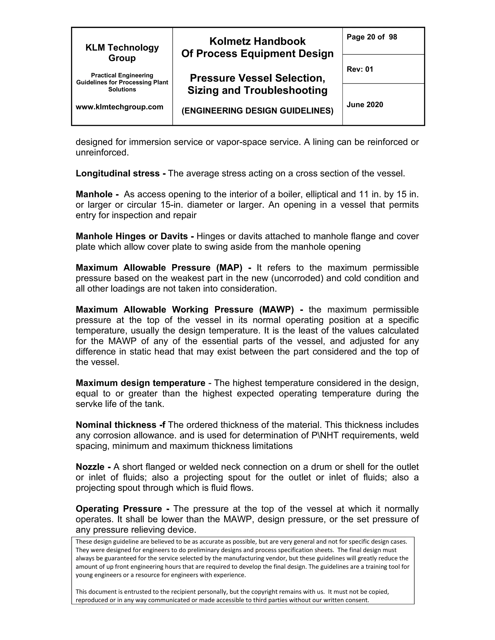 KLM Technology
Group
Practical Engineering
Guidelines for Processing Plant
Solutions
www.klmtechgroup.com
Kolmetz Handbook
Of Process Equipment Design
Pressure Vessel Selection,
Sizing and Troubleshooting
(ENGINEERING DESIGN GUIDELINES)
Page 20 of 98
Rev: 01
June 2020
These design guideline are believed to be as accurate as possible, but are very general and not for specific design cases.
They were designed for engineers to do preliminary designs and process specification sheets. The final design must
always be guaranteed for the service selected by the manufacturing vendor, but these guidelines will greatly reduce the
amount of up front engineering hours that are required to develop the final design. The guidelines are a training tool for
young engineers or a resource for engineers with experience.
This document is entrusted to the recipient personally, but the copyright remains with us. It must not be copied,
reproduced or in any way communicated or made accessible to third parties without our written consent.
designed for immersion service or vapor-space service. A lining can be reinforced or
unreinforced.
Longitudinal stress - The average stress acting on a cross section of the vessel.
Manhole - As access opening to the interior of a boiler, elliptical and 11 in. by 15 in.
or larger or circular 15-in. diameter or larger. An opening in a vessel that permits
entry for inspection and repair
Manhole Hinges or Davits - Hinges or davits attached to manhole flange and cover
plate which allow cover plate to swing aside from the manhole opening
Maximum Allowable Pressure (MAP) - It refers to the maximum permissible
pressure based on the weakest part in the new (uncorroded) and cold condition and
all other loadings are not taken into consideration.
Maximum Allowable Working Pressure (MAWP) - the maximum permissible
pressure at the top of the vessel in its normal operating position at a specific
temperature, usually the design temperature. It is the least of the values calculated
for the MAWP of any of the essential parts of the vessel, and adjusted for any
difference in static head that may exist between the part considered and the top of
the vessel.
Maximum design temperature - The highest temperature considered in the design,
equal to or greater than the highest expected operating temperature during the
servke life of the tank.
Nominal thickness -f The ordered thickness of the material. This thickness includes
any corrosion allowance. and is used for determination of PNHT requirements, weld
spacing, minimum and maximum thickness limitations
Nozzle - A short flanged or welded neck connection on a drum or shell for the outlet
or inlet of fluids; also a projecting spout for the outlet or inlet of fluids; also a
projecting spout through which is fluid flows.
Operating Pressure - The pressure at the top of the vessel at which it normally
operates. It shall be lower than the MAWP, design pressure, or the set pressure of
any pressure relieving device.
 