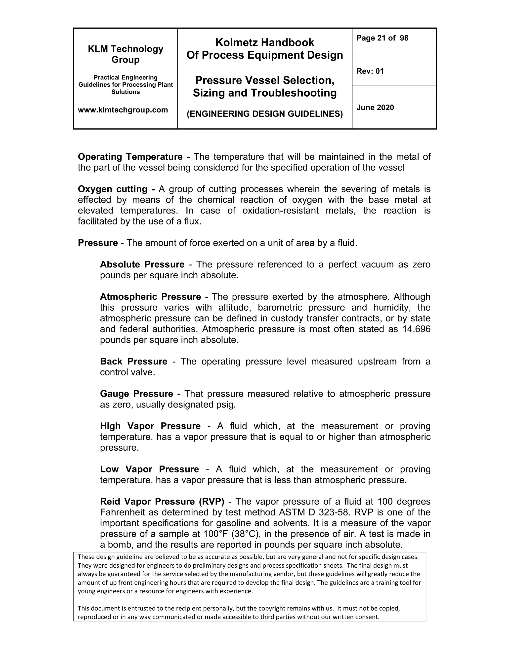 KLM Technology
Group
Practical Engineering
Guidelines for Processing Plant
Solutions
www.klmtechgroup.com
Kolmetz Handbook
Of Process Equipment Design
Pressure Vessel Selection,
Sizing and Troubleshooting
(ENGINEERING DESIGN GUIDELINES)
Page 21 of 98
Rev: 01
June 2020
These design guideline are believed to be as accurate as possible, but are very general and not for specific design cases.
They were designed for engineers to do preliminary designs and process specification sheets. The final design must
always be guaranteed for the service selected by the manufacturing vendor, but these guidelines will greatly reduce the
amount of up front engineering hours that are required to develop the final design. The guidelines are a training tool for
young engineers or a resource for engineers with experience.
This document is entrusted to the recipient personally, but the copyright remains with us. It must not be copied,
reproduced or in any way communicated or made accessible to third parties without our written consent.
Operating Temperature - The temperature that will be maintained in the metal of
the part of the vessel being considered for the specified operation of the vessel
Oxygen cutting - A group of cutting processes wherein the severing of metals is
effected by means of the chemical reaction of oxygen with the base metal at
elevated temperatures. In case of oxidation-resistant metals, the reaction is
facilitated by the use of a flux.
Pressure - The amount of force exerted on a unit of area by a fluid.
Absolute Pressure - The pressure referenced to a perfect vacuum as zero
pounds per square inch absolute.
Atmospheric Pressure - The pressure exerted by the atmosphere. Although
this pressure varies with altitude, barometric pressure and humidity, the
atmospheric pressure can be defined in custody transfer contracts, or by state
and federal authorities. Atmospheric pressure is most often stated as 14.696
pounds per square inch absolute.
Back Pressure - The operating pressure level measured upstream from a
control valve.
Gauge Pressure - That pressure measured relative to atmospheric pressure
as zero, usually designated psig.
High Vapor Pressure - A fluid which, at the measurement or proving
temperature, has a vapor pressure that is equal to or higher than atmospheric
pressure.
Low Vapor Pressure - A fluid which, at the measurement or proving
temperature, has a vapor pressure that is less than atmospheric pressure.
Reid Vapor Pressure (RVP) - The vapor pressure of a fluid at 100 degrees
Fahrenheit as determined by test method ASTM D 323-58. RVP is one of the
important specifications for gasoline and solvents. It is a measure of the vapor
pressure of a sample at 100°F (38°C), in the presence of air. A test is made in
a bomb, and the results are reported in pounds per square inch absolute.
 