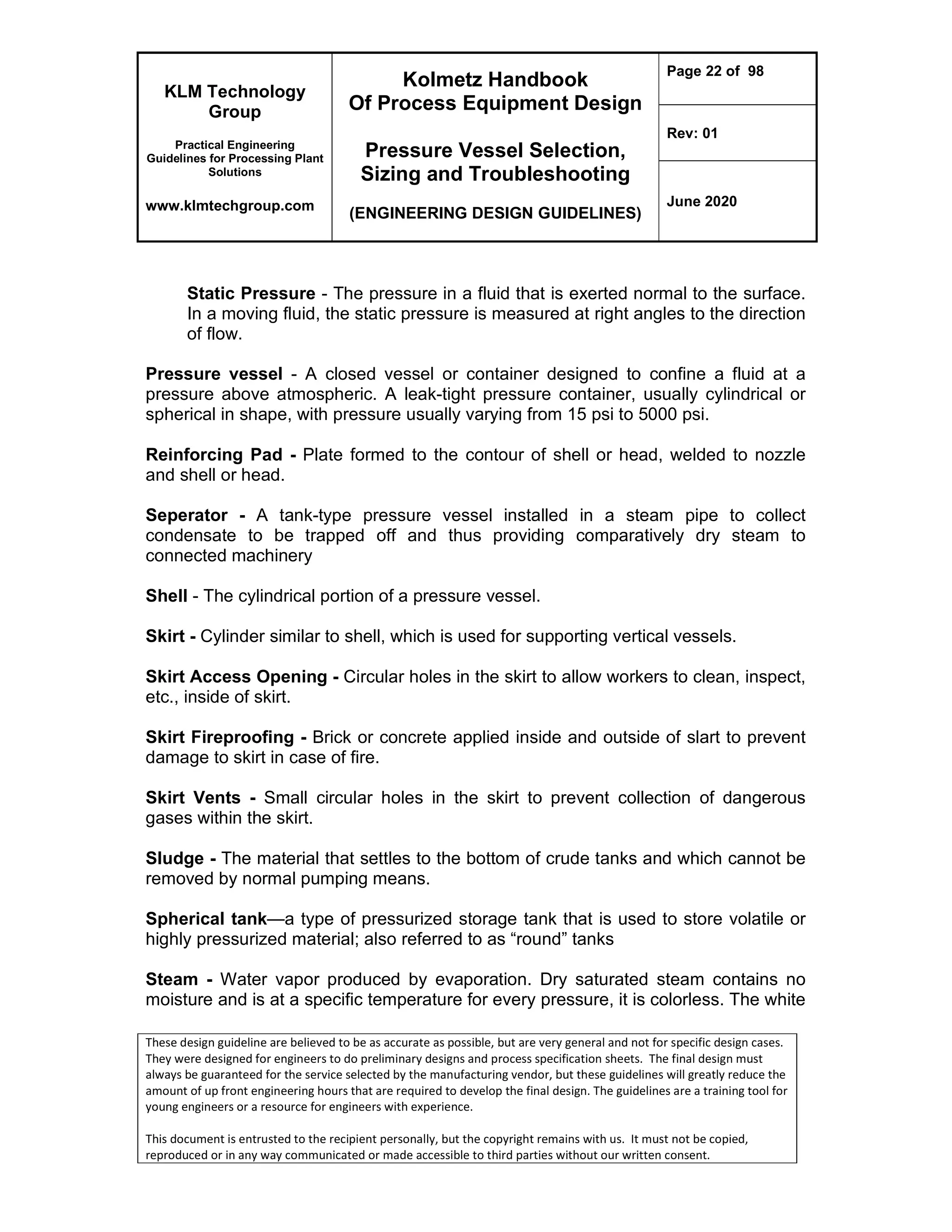KLM Technology
Group
Practical Engineering
Guidelines for Processing Plant
Solutions
www.klmtechgroup.com
Kolmetz Handbook
Of Process Equipment Design
Pressure Vessel Selection,
Sizing and Troubleshooting
(ENGINEERING DESIGN GUIDELINES)
Page 22 of 98
Rev: 01
June 2020
These design guideline are believed to be as accurate as possible, but are very general and not for specific design cases.
They were designed for engineers to do preliminary designs and process specification sheets. The final design must
always be guaranteed for the service selected by the manufacturing vendor, but these guidelines will greatly reduce the
amount of up front engineering hours that are required to develop the final design. The guidelines are a training tool for
young engineers or a resource for engineers with experience.
This document is entrusted to the recipient personally, but the copyright remains with us. It must not be copied,
reproduced or in any way communicated or made accessible to third parties without our written consent.
Static Pressure - The pressure in a fluid that is exerted normal to the surface.
In a moving fluid, the static pressure is measured at right angles to the direction
of flow.
Pressure vessel - A closed vessel or container designed to confine a fluid at a
pressure above atmospheric. A leak-tight pressure container, usually cylindrical or
spherical in shape, with pressure usually varying from 15 psi to 5000 psi.
Reinforcing Pad - Plate formed to the contour of shell or head, welded to nozzle
and shell or head.
Seperator - A tank-type pressure vessel installed in a steam pipe to collect
condensate to be trapped off and thus providing comparatively dry steam to
connected machinery
Shell - The cylindrical portion of a pressure vessel.
Skirt - Cylinder similar to shell, which is used for supporting vertical vessels.
Skirt Access Opening - Circular holes in the skirt to allow workers to clean, inspect,
etc., inside of skirt.
Skirt Fireproofing - Brick or concrete applied inside and outside of slart to prevent
damage to skirt in case of fire.
Skirt Vents - Small circular holes in the skirt to prevent collection of dangerous
gases within the skirt.
Sludge - The material that settles to the bottom of crude tanks and which cannot be
removed by normal pumping means.
Spherical tank—a type of pressurized storage tank that is used to store volatile or
highly pressurized material; also referred to as “round” tanks
Steam - Water vapor produced by evaporation. Dry saturated steam contains no
moisture and is at a specific temperature for every pressure, it is colorless. The white
 