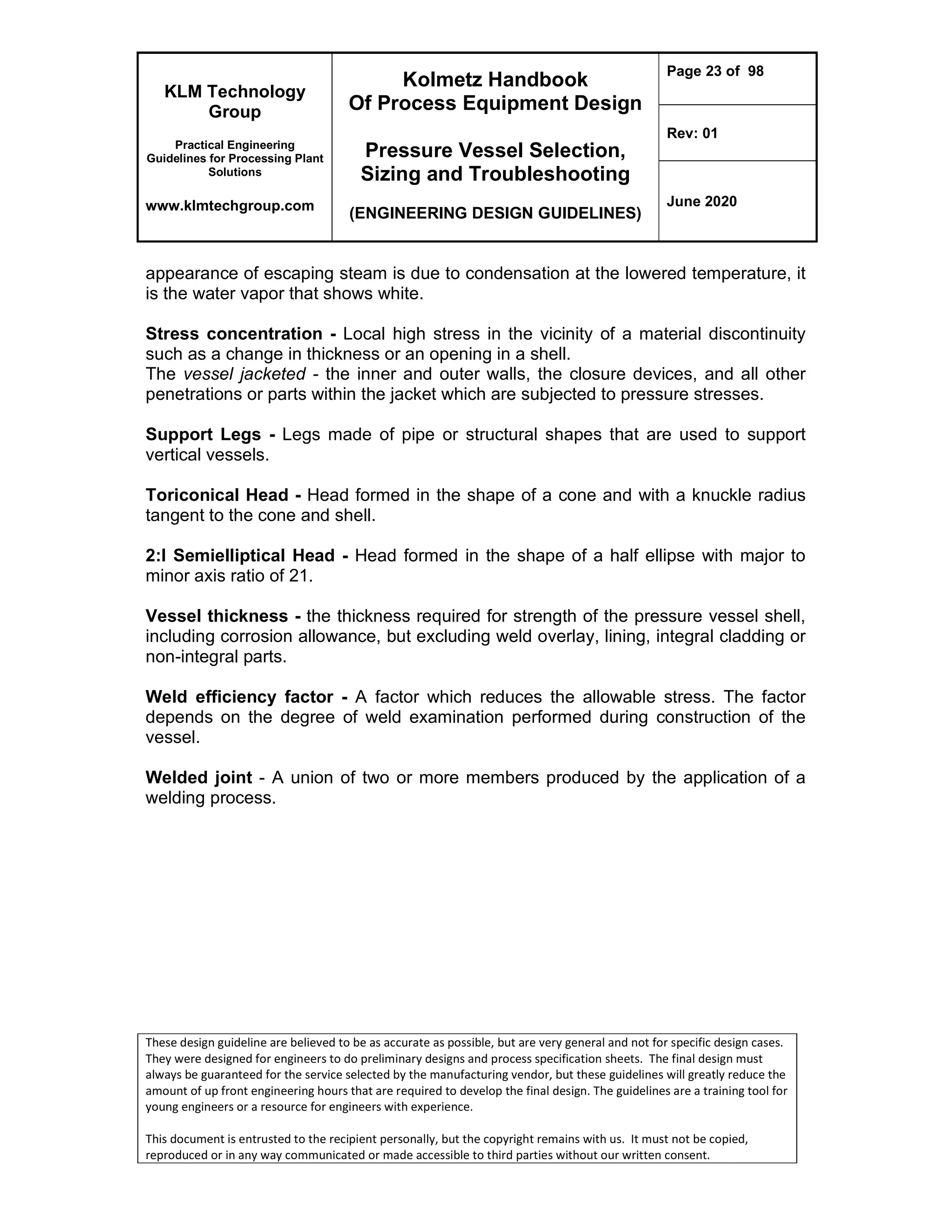 KLM Technology
Group
Practical Engineering
Guidelines for Processing Plant
Solutions
www.klmtechgroup.com
Kolmetz Handbook
Of Process Equipment Design
Pressure Vessel Selection,
Sizing and Troubleshooting
(ENGINEERING DESIGN GUIDELINES)
Page 23 of 98
Rev: 01
June 2020
These design guideline are believed to be as accurate as possible, but are very general and not for specific design cases.
They were designed for engineers to do preliminary designs and process specification sheets. The final design must
always be guaranteed for the service selected by the manufacturing vendor, but these guidelines will greatly reduce the
amount of up front engineering hours that are required to develop the final design. The guidelines are a training tool for
young engineers or a resource for engineers with experience.
This document is entrusted to the recipient personally, but the copyright remains with us. It must not be copied,
reproduced or in any way communicated or made accessible to third parties without our written consent.
appearance of escaping steam is due to condensation at the lowered temperature, it
is the water vapor that shows white.
Stress concentration - Local high stress in the vicinity of a material discontinuity
such as a change in thickness or an opening in a shell.
The vessel jacketed - the inner and outer walls, the closure devices, and all other
penetrations or parts within the jacket which are subjected to pressure stresses.
Support Legs - Legs made of pipe or structural shapes that are used to support
vertical vessels.
Toriconical Head - Head formed in the shape of a cone and with a knuckle radius
tangent to the cone and shell.
2:l Semielliptical Head - Head formed in the shape of a half ellipse with major to
minor axis ratio of 21.
Vessel thickness - the thickness required for strength of the pressure vessel shell,
including corrosion allowance, but excluding weld overlay, lining, integral cladding or
non-integral parts.
Weld efficiency factor - A factor which reduces the allowable stress. The factor
depends on the degree of weld examination performed during construction of the
vessel.
Welded joint - A union of two or more members produced by the application of a
welding process.
 