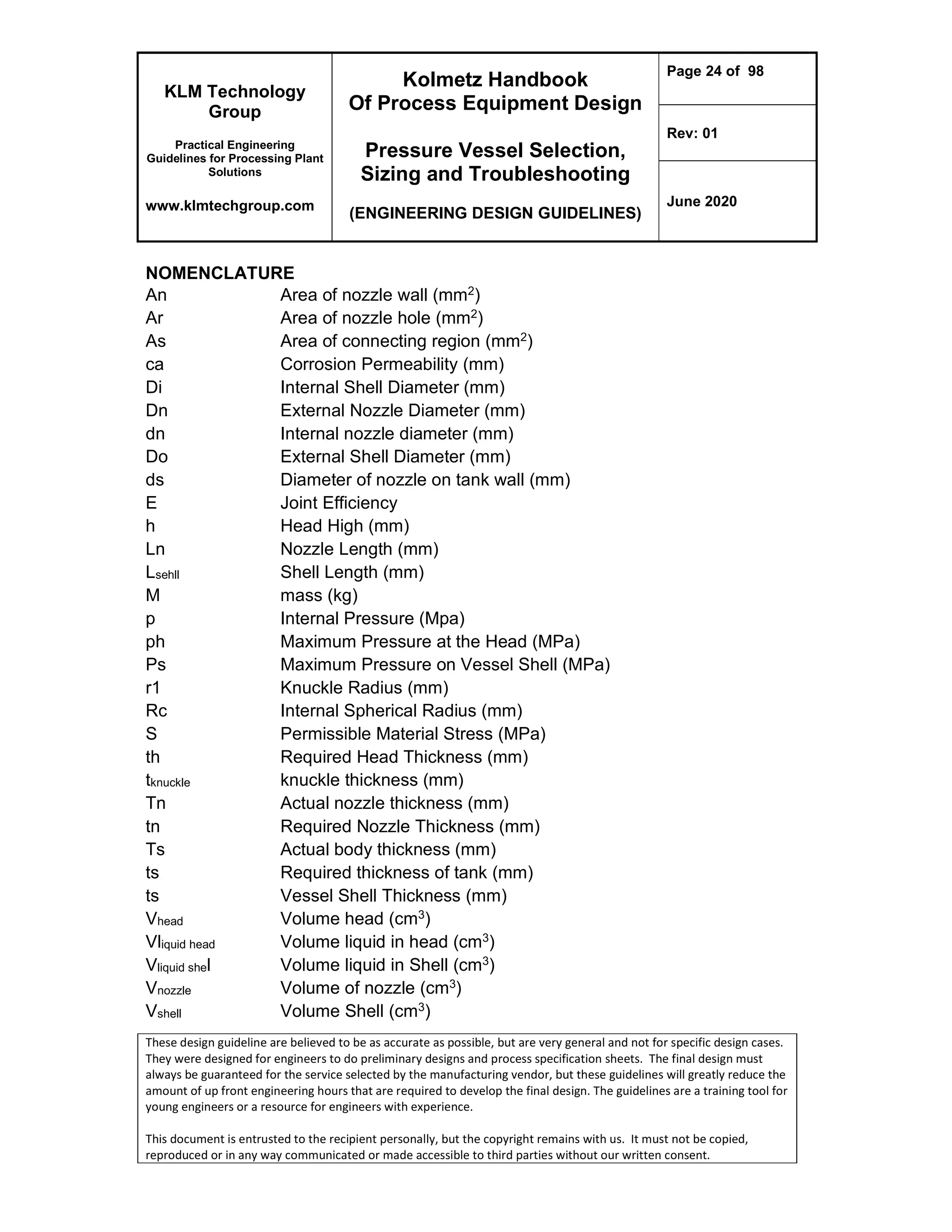 KLM Technology
Group
Practical Engineering
Guidelines for Processing Plant
Solutions
www.klmtechgroup.com
Kolmetz Handbook
Of Process Equipment Design
Pressure Vessel Selection,
Sizing and Troubleshooting
(ENGINEERING DESIGN GUIDELINES)
Page 24 of 98
Rev: 01
June 2020
These design guideline are believed to be as accurate as possible, but are very general and not for specific design cases.
They were designed for engineers to do preliminary designs and process specification sheets. The final design must
always be guaranteed for the service selected by the manufacturing vendor, but these guidelines will greatly reduce the
amount of up front engineering hours that are required to develop the final design. The guidelines are a training tool for
young engineers or a resource for engineers with experience.
This document is entrusted to the recipient personally, but the copyright remains with us. It must not be copied,
reproduced or in any way communicated or made accessible to third parties without our written consent.
NOMENCLATURE
An Area of nozzle wall (mm2)
Ar Area of nozzle hole (mm2)
As Area of connecting region (mm2)
ca Corrosion Permeability (mm)
Di Internal Shell Diameter (mm)
Dn External Nozzle Diameter (mm)
dn Internal nozzle diameter (mm)
Do External Shell Diameter (mm)
ds Diameter of nozzle on tank wall (mm)
E Joint Efficiency
h Head High (mm)
Ln Nozzle Length (mm)
Lsehll Shell Length (mm)
M mass (kg)
p Internal Pressure (Mpa)
ph Maximum Pressure at the Head (MPa)
Ps Maximum Pressure on Vessel Shell (MPa)
r1 Knuckle Radius (mm)
Rc Internal Spherical Radius (mm)
S Permissible Material Stress (MPa)
th Required Head Thickness (mm)
tknuckle knuckle thickness (mm)
Tn Actual nozzle thickness (mm)
tn Required Nozzle Thickness (mm)
Ts Actual body thickness (mm)
ts Required thickness of tank (mm)
ts Vessel Shell Thickness (mm)
Vhead Volume head (cm3)
Vliquid head Volume liquid in head (cm3)
Vliquid shel Volume liquid in Shell (cm3)
Vnozzle Volume of nozzle (cm3)
Vshell Volume Shell (cm3)
 