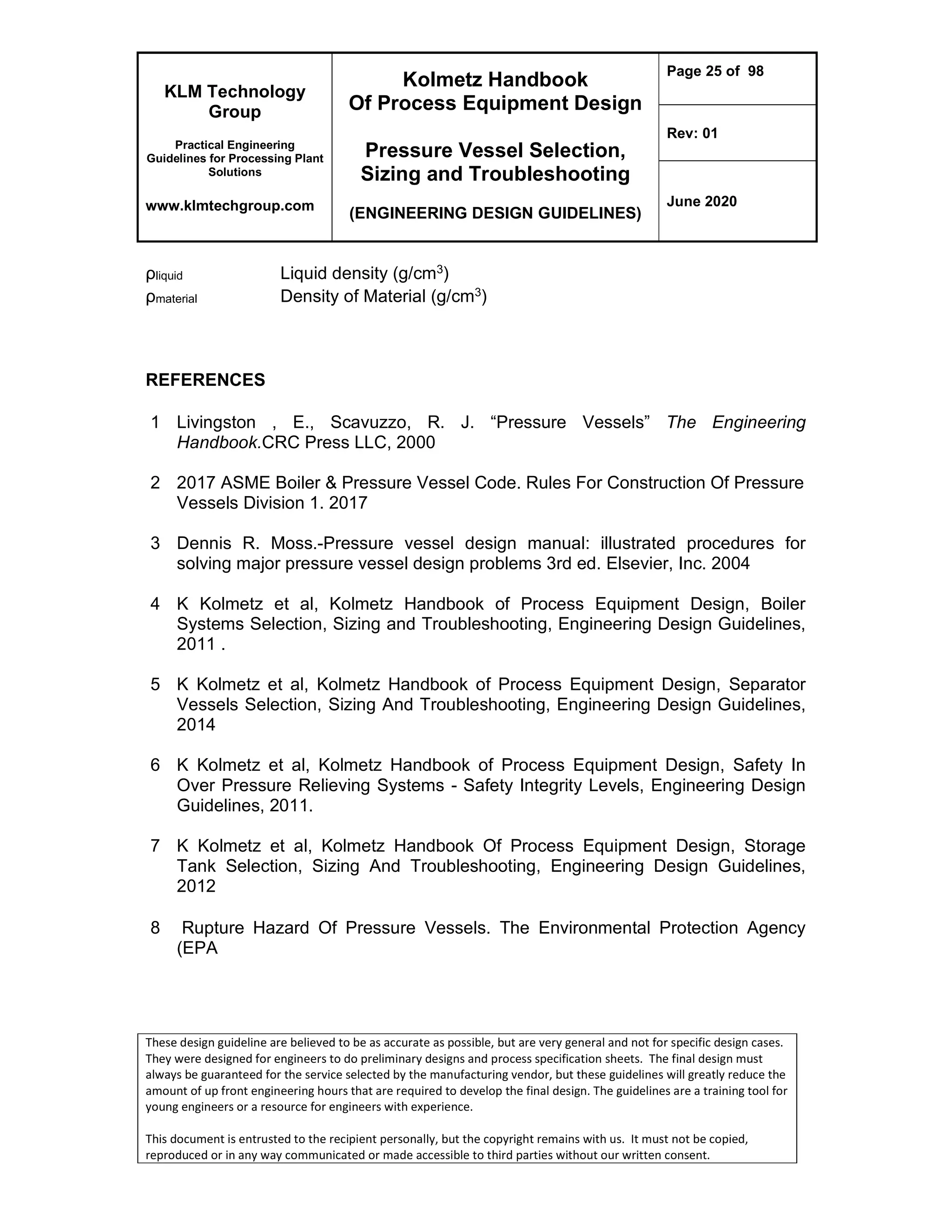 KLM Technology
Group
Practical Engineering
Guidelines for Processing Plant
Solutions
www.klmtechgroup.com
Kolmetz Handbook
Of Process Equipment Design
Pressure Vessel Selection,
Sizing and Troubleshooting
(ENGINEERING DESIGN GUIDELINES)
Page 25 of 98
Rev: 01
June 2020
These design guideline are believed to be as accurate as possible, but are very general and not for specific design cases.
They were designed for engineers to do preliminary designs and process specification sheets. The final design must
always be guaranteed for the service selected by the manufacturing vendor, but these guidelines will greatly reduce the
amount of up front engineering hours that are required to develop the final design. The guidelines are a training tool for
young engineers or a resource for engineers with experience.
This document is entrusted to the recipient personally, but the copyright remains with us. It must not be copied,
reproduced or in any way communicated or made accessible to third parties without our written consent.
ρliquid Liquid density (g/cm3)
ρmaterial Density of Material (g/cm3)
REFERENCES
1 Livingston , E., Scavuzzo, R. J. “Pressure Vessels” The Engineering
Handbook.CRC Press LLC, 2000
2 2017 ASME Boiler & Pressure Vessel Code. Rules For Construction Of Pressure
Vessels Division 1. 2017
3 Dennis R. Moss.-Pressure vessel design manual: illustrated procedures for
solving major pressure vessel design problems 3rd ed. Elsevier, Inc. 2004
4 K Kolmetz et al, Kolmetz Handbook of Process Equipment Design, Boiler
Systems Selection, Sizing and Troubleshooting, Engineering Design Guidelines,
2011 .
5 K Kolmetz et al, Kolmetz Handbook of Process Equipment Design, Separator
Vessels Selection, Sizing And Troubleshooting, Engineering Design Guidelines,
2014
6 K Kolmetz et al, Kolmetz Handbook of Process Equipment Design, Safety In
Over Pressure Relieving Systems - Safety Integrity Levels, Engineering Design
Guidelines, 2011.
7 K Kolmetz et al, Kolmetz Handbook Of Process Equipment Design, Storage
Tank Selection, Sizing And Troubleshooting, Engineering Design Guidelines,
2012
8 Rupture Hazard Of Pressure Vessels. The Environmental Protection Agency
(EPA
 