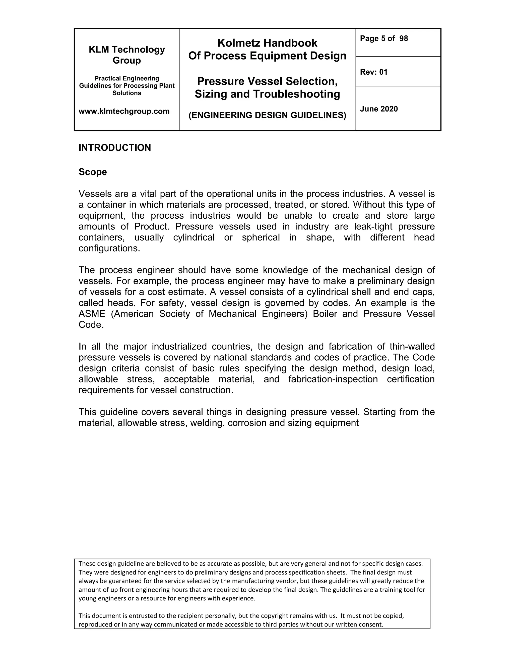 KLM Technology
Group
Practical Engineering
Guidelines for Processing Plant
Solutions
www.klmtechgroup.com
Kolmetz Handbook
Of Process Equipment Design
Pressure Vessel Selection,
Sizing and Troubleshooting
(ENGINEERING DESIGN GUIDELINES)
Page 5 of 98
Rev: 01
June 2020
These design guideline are believed to be as accurate as possible, but are very general and not for specific design cases.
They were designed for engineers to do preliminary designs and process specification sheets. The final design must
always be guaranteed for the service selected by the manufacturing vendor, but these guidelines will greatly reduce the
amount of up front engineering hours that are required to develop the final design. The guidelines are a training tool for
young engineers or a resource for engineers with experience.
This document is entrusted to the recipient personally, but the copyright remains with us. It must not be copied,
reproduced or in any way communicated or made accessible to third parties without our written consent.
INTRODUCTION
Scope
Vessels are a vital part of the operational units in the process industries. A vessel is
a container in which materials are processed, treated, or stored. Without this type of
equipment, the process industries would be unable to create and store large
amounts of Product. Pressure vessels used in industry are leak-tight pressure
containers, usually cylindrical or spherical in shape, with different head
configurations.
The process engineer should have some knowledge of the mechanical design of
vessels. For example, the process engineer may have to make a preliminary design
of vessels for a cost estimate. A vessel consists of a cylindrical shell and end caps,
called heads. For safety, vessel design is governed by codes. An example is the
ASME (American Society of Mechanical Engineers) Boiler and Pressure Vessel
Code.
In all the major industrialized countries, the design and fabrication of thin-walled
pressure vessels is covered by national standards and codes of practice. The Code
design criteria consist of basic rules specifying the design method, design load,
allowable stress, acceptable material, and fabrication-inspection certification
requirements for vessel construction.
This guideline covers several things in designing pressure vessel. Starting from the
material, allowable stress, welding, corrosion and sizing equipment
 