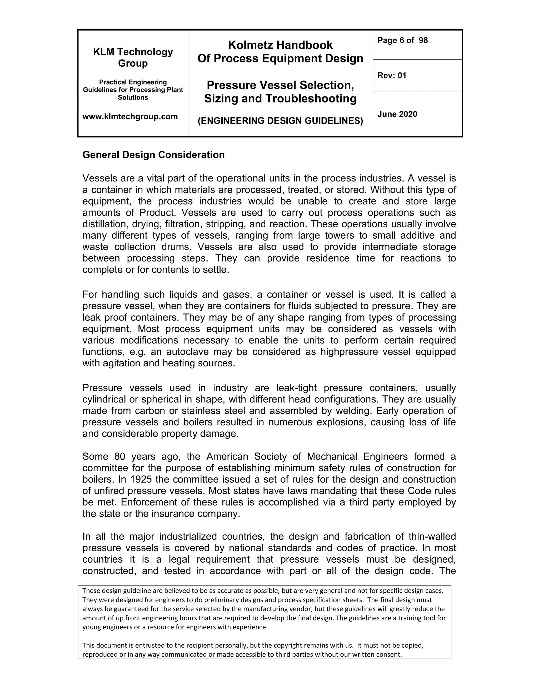 KLM Technology
Group
Practical Engineering
Guidelines for Processing Plant
Solutions
www.klmtechgroup.com
Kolmetz Handbook
Of Process Equipment Design
Pressure Vessel Selection,
Sizing and Troubleshooting
(ENGINEERING DESIGN GUIDELINES)
Page 6 of 98
Rev: 01
June 2020
These design guideline are believed to be as accurate as possible, but are very general and not for specific design cases.
They were designed for engineers to do preliminary designs and process specification sheets. The final design must
always be guaranteed for the service selected by the manufacturing vendor, but these guidelines will greatly reduce the
amount of up front engineering hours that are required to develop the final design. The guidelines are a training tool for
young engineers or a resource for engineers with experience.
This document is entrusted to the recipient personally, but the copyright remains with us. It must not be copied,
reproduced or in any way communicated or made accessible to third parties without our written consent.
General Design Consideration
Vessels are a vital part of the operational units in the process industries. A vessel is
a container in which materials are processed, treated, or stored. Without this type of
equipment, the process industries would be unable to create and store large
amounts of Product. Vessels are used to carry out process operations such as
distillation, drying, filtration, stripping, and reaction. These operations usually involve
many different types of vessels, ranging from large towers to small additive and
waste collection drums. Vessels are also used to provide intermediate storage
between processing steps. They can provide residence time for reactions to
complete or for contents to settle.
For handling such liquids and gases, a container or vessel is used. It is called a
pressure vessel, when they are containers for fluids subjected to pressure. They are
leak proof containers. They may be of any shape ranging from types of processing
equipment. Most process equipment units may be considered as vessels with
various modifications necessary to enable the units to perform certain required
functions, e.g. an autoclave may be considered as highpressure vessel equipped
with agitation and heating sources.
Pressure vessels used in industry are leak-tight pressure containers, usually
cylindrical or spherical in shape, with different head configurations. They are usually
made from carbon or stainless steel and assembled by welding. Early operation of
pressure vessels and boilers resulted in numerous explosions, causing loss of life
and considerable property damage.
Some 80 years ago, the American Society of Mechanical Engineers formed a
committee for the purpose of establishing minimum safety rules of construction for
boilers. In 1925 the committee issued a set of rules for the design and construction
of unfired pressure vessels. Most states have laws mandating that these Code rules
be met. Enforcement of these rules is accomplished via a third party employed by
the state or the insurance company.
In all the major industrialized countries, the design and fabrication of thin-walled
pressure vessels is covered by national standards and codes of practice. In most
countries it is a legal requirement that pressure vessels must be designed,
constructed, and tested in accordance with part or all of the design code. The
 