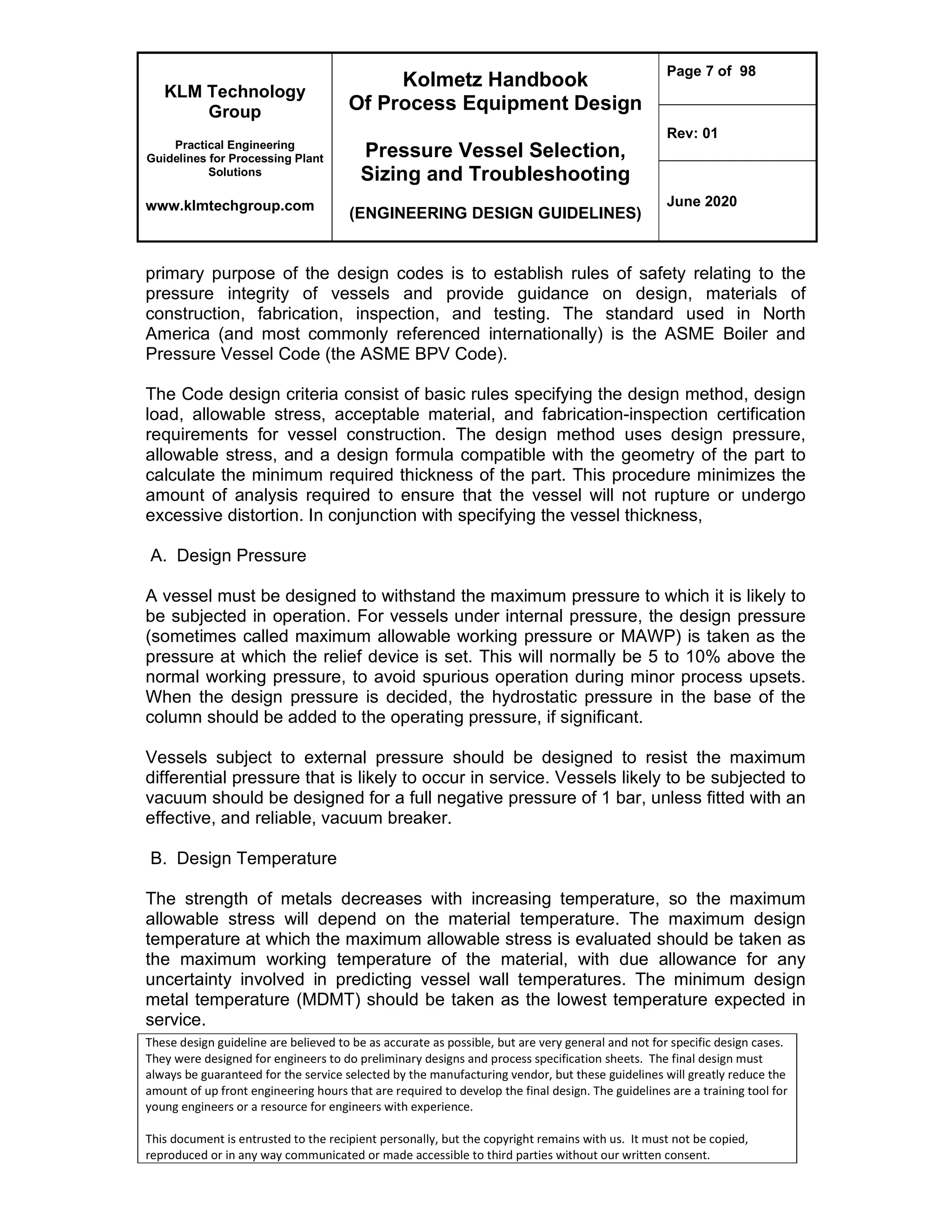 KLM Technology
Group
Practical Engineering
Guidelines for Processing Plant
Solutions
www.klmtechgroup.com
Kolmetz Handbook
Of Process Equipment Design
Pressure Vessel Selection,
Sizing and Troubleshooting
(ENGINEERING DESIGN GUIDELINES)
Page 7 of 98
Rev: 01
June 2020
These design guideline are believed to be as accurate as possible, but are very general and not for specific design cases.
They were designed for engineers to do preliminary designs and process specification sheets. The final design must
always be guaranteed for the service selected by the manufacturing vendor, but these guidelines will greatly reduce the
amount of up front engineering hours that are required to develop the final design. The guidelines are a training tool for
young engineers or a resource for engineers with experience.
This document is entrusted to the recipient personally, but the copyright remains with us. It must not be copied,
reproduced or in any way communicated or made accessible to third parties without our written consent.
primary purpose of the design codes is to establish rules of safety relating to the
pressure integrity of vessels and provide guidance on design, materials of
construction, fabrication, inspection, and testing. The standard used in North
America (and most commonly referenced internationally) is the ASME Boiler and
Pressure Vessel Code (the ASME BPV Code).
The Code design criteria consist of basic rules specifying the design method, design
load, allowable stress, acceptable material, and fabrication-inspection certification
requirements for vessel construction. The design method uses design pressure,
allowable stress, and a design formula compatible with the geometry of the part to
calculate the minimum required thickness of the part. This procedure minimizes the
amount of analysis required to ensure that the vessel will not rupture or undergo
excessive distortion. In conjunction with specifying the vessel thickness,
A. Design Pressure
A vessel must be designed to withstand the maximum pressure to which it is likely to
be subjected in operation. For vessels under internal pressure, the design pressure
(sometimes called maximum allowable working pressure or MAWP) is taken as the
pressure at which the relief device is set. This will normally be 5 to 10% above the
normal working pressure, to avoid spurious operation during minor process upsets.
When the design pressure is decided, the hydrostatic pressure in the base of the
column should be added to the operating pressure, if significant.
Vessels subject to external pressure should be designed to resist the maximum
differential pressure that is likely to occur in service. Vessels likely to be subjected to
vacuum should be designed for a full negative pressure of 1 bar, unless fitted with an
effective, and reliable, vacuum breaker.
B. Design Temperature
The strength of metals decreases with increasing temperature, so the maximum
allowable stress will depend on the material temperature. The maximum design
temperature at which the maximum allowable stress is evaluated should be taken as
the maximum working temperature of the material, with due allowance for any
uncertainty involved in predicting vessel wall temperatures. The minimum design
metal temperature (MDMT) should be taken as the lowest temperature expected in
service.
 