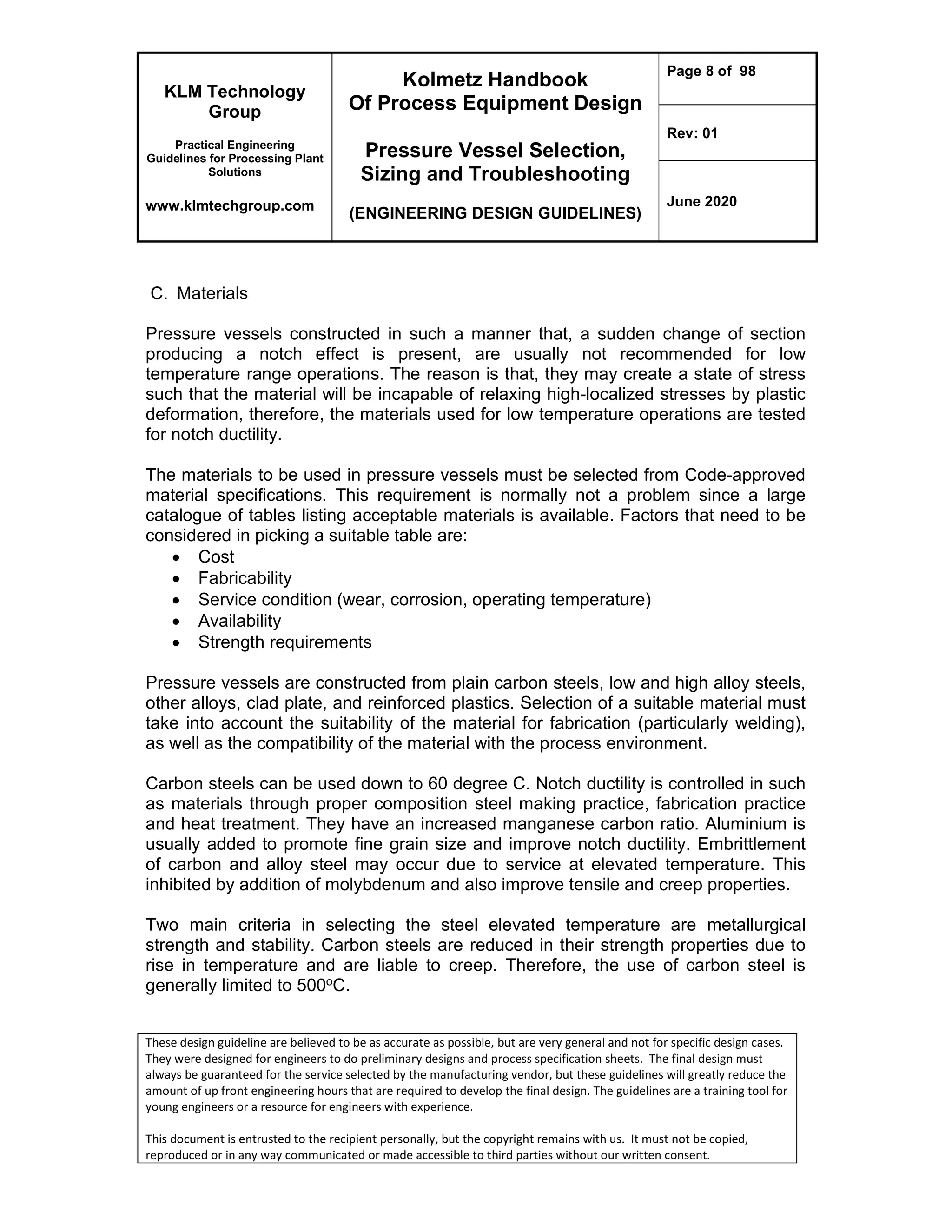 KLM Technology
Group
Practical Engineering
Guidelines for Processing Plant
Solutions
www.klmtechgroup.com
Kolmetz Handbook
Of Process Equipment Design
Pressure Vessel Selection,
Sizing and Troubleshooting
(ENGINEERING DESIGN GUIDELINES)
Page 8 of 98
Rev: 01
June 2020
These design guideline are believed to be as accurate as possible, but are very general and not for specific design cases.
They were designed for engineers to do preliminary designs and process specification sheets. The final design must
always be guaranteed for the service selected by the manufacturing vendor, but these guidelines will greatly reduce the
amount of up front engineering hours that are required to develop the final design. The guidelines are a training tool for
young engineers or a resource for engineers with experience.
This document is entrusted to the recipient personally, but the copyright remains with us. It must not be copied,
reproduced or in any way communicated or made accessible to third parties without our written consent.
C. Materials
Pressure vessels constructed in such a manner that, a sudden change of section
producing a notch effect is present, are usually not recommended for low
temperature range operations. The reason is that, they may create a state of stress
such that the material will be incapable of relaxing high-localized stresses by plastic
deformation, therefore, the materials used for low temperature operations are tested
for notch ductility.
The materials to be used in pressure vessels must be selected from Code-approved
material specifications. This requirement is normally not a problem since a large
catalogue of tables listing acceptable materials is available. Factors that need to be
considered in picking a suitable table are:
 Cost
 Fabricability
 Service condition (wear, corrosion, operating temperature)
 Availability
 Strength requirements
Pressure vessels are constructed from plain carbon steels, low and high alloy steels,
other alloys, clad plate, and reinforced plastics. Selection of a suitable material must
take into account the suitability of the material for fabrication (particularly welding),
as well as the compatibility of the material with the process environment.
Carbon steels can be used down to 60 degree C. Notch ductility is controlled in such
as materials through proper composition steel making practice, fabrication practice
and heat treatment. They have an increased manganese carbon ratio. Aluminium is
usually added to promote fine grain size and improve notch ductility. Embrittlement
of carbon and alloy steel may occur due to service at elevated temperature. This
inhibited by addition of molybdenum and also improve tensile and creep properties.
Two main criteria in selecting the steel elevated temperature are metallurgical
strength and stability. Carbon steels are reduced in their strength properties due to
rise in temperature and are liable to creep. Therefore, the use of carbon steel is
generally limited to 500oC.
 