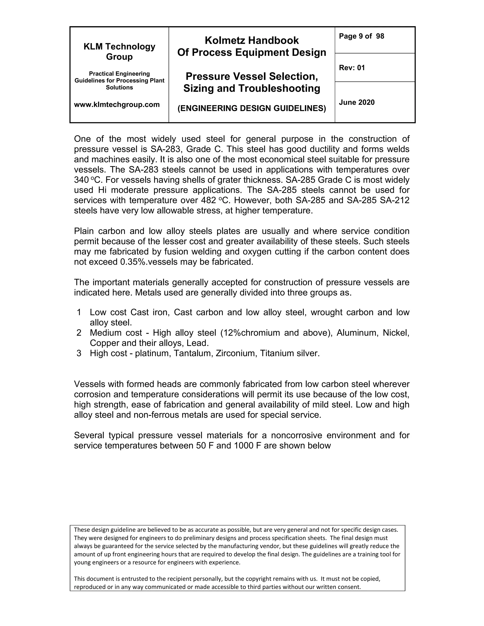 KLM Technology
Group
Practical Engineering
Guidelines for Processing Plant
Solutions
www.klmtechgroup.com
Kolmetz Handbook
Of Process Equipment Design
Pressure Vessel Selection,
Sizing and Troubleshooting
(ENGINEERING DESIGN GUIDELINES)
Page 9 of 98
Rev: 01
June 2020
These design guideline are believed to be as accurate as possible, but are very general and not for specific design cases.
They were designed for engineers to do preliminary designs and process specification sheets. The final design must
always be guaranteed for the service selected by the manufacturing vendor, but these guidelines will greatly reduce the
amount of up front engineering hours that are required to develop the final design. The guidelines are a training tool for
young engineers or a resource for engineers with experience.
This document is entrusted to the recipient personally, but the copyright remains with us. It must not be copied,
reproduced or in any way communicated or made accessible to third parties without our written consent.
One of the most widely used steel for general purpose in the construction of
pressure vessel is SA-283, Grade C. This steel has good ductility and forms welds
and machines easily. It is also one of the most economical steel suitable for pressure
vessels. The SA-283 steels cannot be used in applications with temperatures over
340 oC. For vessels having shells of grater thickness. SA-285 Grade C is most widely
used Hi moderate pressure applications. The SA-285 steels cannot be used for
services with temperature over 482 oC. However, both SA-285 and SA-285 SA-212
steels have very low allowable stress, at higher temperature.
Plain carbon and low alloy steels plates are usually and where service condition
permit because of the lesser cost and greater availability of these steels. Such steels
may me fabricated by fusion welding and oxygen cutting if the carbon content does
not exceed 0.35%.vessels may be fabricated.
The important materials generally accepted for construction of pressure vessels are
indicated here. Metals used are generally divided into three groups as.
1 Low cost Cast iron, Cast carbon and low alloy steel, wrought carbon and low
alloy steel.
2 Medium cost - High alloy steel (12%chromium and above), Aluminum, Nickel,
Copper and their alloys, Lead.
3 High cost - platinum, Tantalum, Zirconium, Titanium silver.
Vessels with formed heads are commonly fabricated from low carbon steel wherever
corrosion and temperature considerations will permit its use because of the low cost,
high strength, ease of fabrication and general availability of mild steel. Low and high
alloy steel and non-ferrous metals are used for special service.
Several typical pressure vessel materials for a noncorrosive environment and for
service temperatures between 50 F and 1000 F are shown below
 