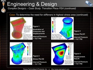Engineering & Design    Complex Designs – Case Study: Transition Piece FEA (continued) Case : To determine the need for stiffeners in highest stress area (continued) Figure 1 Illustration of Pressures and Displacements Internal Pressure   = 18.7 PSI Figure 2 Stress Plot #1 Internal Pressure   = 18.7 PSI Figure 3 Stress Plot #2 Internal Pressure   = 18.7 PSI Figure 4 Displacement  Plot #1 Internal Pressure   = 18.7 PSI 