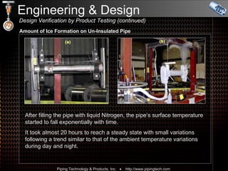Engineering & Design    Design Verification by Product Testing (continued) After filling the pipe with liquid Nitrogen, the pipe’s surface temperature started to fall exponentially with time.  It took almost 20 hours to reach a steady state with small variations following a trend similar to that of the ambient temperature variations during day and night. Amount of Ice Formation on Un-Insulated Pipe 