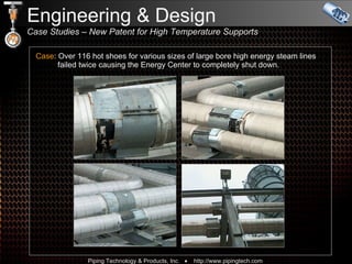 Case : Over 116 hot shoes for various sizes of large bore high energy steam lines   failed twice causing the Energy Center to completely shut down. Engineering & Design  Case Studies – New Patent for High Temperature Supports  