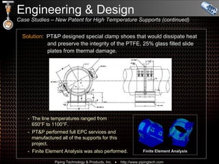 Engineering & Design  Case Studies – New Patent for High Temperature Supports (continued)  Solution :  PT&P designed special clamp shoes that would dissipate heat   and preserve the integrity of the PTFE, 25% glass filled slide    plates from thermal damage. -  The line temperatures ranged from    650°F to 1100°F. -  PT&P performed full EPC services and    manufactured all of the supports for this    project. -  Finite Element Analysis was also performed. Finite Element Analysis 