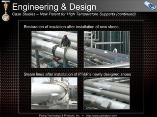 Engineering & Design  Case Studies – New Patent for High Temperature Supports (continued)  Restoration of insulation after installation of new shoes Steam lines after installation of PT&P’s newly designed shoes 