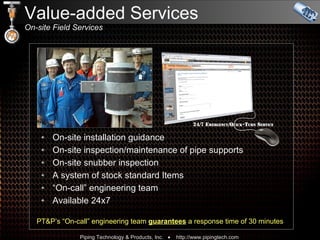 Value-added Services On-site Field Services On-site installation guidance On-site inspection/maintenance of pipe supports  On-site snubber inspection  A system of stock standard Items “ On-call” engineering team Available 24x7 PT&P’s “On-call” engineering team  guarantees  a response time of 30 minutes 