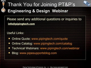 Thank You for Joining PT&P’s Engineering & Design  Webinar Please send any additional questions or inquiries to    [email_address] Useful Links:   Online Quote:  www.pipingtech.com/quote Online Catalog:  www.pipingtech.com/catalog Technical Webinars:  www.pipingtech.com/ webinar Blog:  www.pipesupportsblog.com 