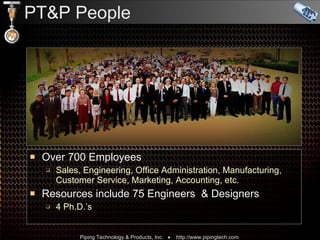 PT&P People Over 700 Employees   Sales, Engineering, Office Administration, Manufacturing, Customer Service, Marketing, Accounting, etc. Resources include 75 Engineers  & Designers 4 Ph.D.’s 