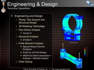 Engineering & Design Technical Capabilities Engineering and Design Piping, Pipe Support and  Structural Design 3D Modeling Technology Pipe Stress Analysis Caesar II Structural Analysis STAAD II Finite Element Analysis Special Stress/Thermal Problems Pro/E for 3-D Part Design ANSYS for Mesh Generation + Analysis + Results Analysis Field Testing 