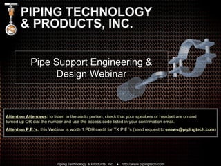 PIPING TECHNOLOGY & PRODUCTS, INC. Pipe Support Engineering & Design Webinar Attention Attendees :  to listen to the audio portion, check that your speakers or headset are on and  turned up OR dial the number and use the access code listed in your confirmation email. Attention P.E.’s :  this Webinar is worth 1 PDH credit for TX P.E.’s (send request to  [email_address] ) 