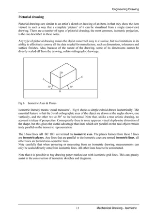 Engineering Drawing
13 Mechanical Drawing - Isometric
Pictorial drawing
Pictorial drawings are similar to an artist’s sketch or drawing of an item, in that they show the item
viewed in such a way that a complete ‘picture’ of it can be visualised from a single (one-view)
drawing. There are a number of types of pictorial drawing; the most common, isometric projection,
is the one described in these notes.
Any type of pictorial drawing makes the object concerned easy to visualise, but has limitations in its
ability to effectively convey all the data needed for manufacture, such as dimensions, tolerances and
surface finishes. Also, because of the nature of the drawing, some of its dimensions cannot be
directly scaled off from the drawing, unlike orthographic drawings.
Fig 6 Isometric Axes & Planes
Isometric literally means ‘equal measures’. Fig 6 shows a simple cuboid drawn isometrically. The
essential feature is that the 3 real orthographic axes of the object are drawn at the angles shown, one
vertically, and the other two at 30° to the horizontal. Note that, unlike a true artistic drawing, no
account is taken of perspective. Consequently there is some apparent visual depth-wise distortion of
the shape, but this gives the useful advantage that lines which are parallel on the real object remain
truly parallel on the isometric representation.
The 3 base lines AB BC BD are termed the isometric axes. The planes formed from these 3 lines
are isometric planes. Any lines that are parallel to the isometric axes are termed isometric lines; all
other lines are termed non-isometric lines.
Note carefully that when preparing or measuring from an isometric drawing, measurements can
only be scaled directly onto/from isometric lines. All other lines have to be constructed.
Note that it is possible to buy drawing paper marked out with isometric grid lines. This can greatly
assist in the construction of isometric sketches and diagrams.
30° 30°
B
A
D
C
 