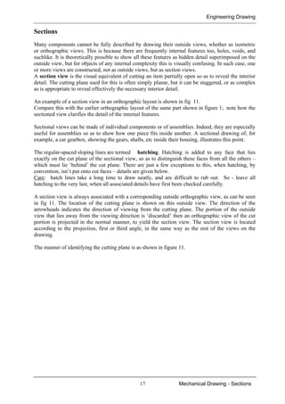 Engineering Drawing
17 Mechanical Drawing - Sections
Sections
Many components cannot be fully described by drawing their outside views, whether as isometric
or orthographic views. This is because there are frequently internal features too, holes, voids, and
suchlike. It is theoretically possible to show all these features as hidden detail superimposed on the
outside view, but for objects of any internal complexity this is visually confusing. In such case, one
or more views are constructed, not as outside views, but as section views.
A section view is the visual equivalent of cutting an item partially open so as to reveal the interior
detail. The cutting plane used for this is often simply planar, but it can be staggered, or as complex
as is appropriate to reveal effectively the necessary interior detail.
An example of a section view in an orthographic layout is shown in fig 11.
Compare this with the earlier orthographic layout of the same part shown in figure 1; note how the
sectioned view clarifies the detail of the internal features.
Sectional views can be made of individual components or of assemblies. Indeed, they are especially
useful for assemblies so as to show how one piece fits inside another. A sectional drawing of, for
example, a car gearbox, showing the gears, shafts, etc inside their housing, illustrates this point.
The regular-spaced sloping lines are termed hatching. Hatching is added to any face that lies
exactly on the cut plane of the sectional view, so as to distinguish these faces from all the others –
which must lie ‘behind’ the cut plane. There are just a few exceptions to this, when hatching, by
convention, isn’t put onto cut faces – details are given below.
Care: hatch lines take a long time to draw neatly, and are difficult to rub out. So - leave all
hatching to the very last, when all associated details have first been checked carefully.
A section view is always associated with a corresponding outside orthographic view, as can be seen
in fig 11. The location of the cutting plane is shown on this outside view. The direction of the
arrowheads indicates the direction of viewing from the cutting plane. The portion of the outside
view that lies away from the viewing direction is ‘discarded’ then an orthographic view of the cut
portion is projected in the normal manner, to yield the section view. The section view is located
according to the projection, first or third angle, in the same way as the rest of the views on the
drawing.
The manner of identifying the cutting plane is as shown in figure 11.
 