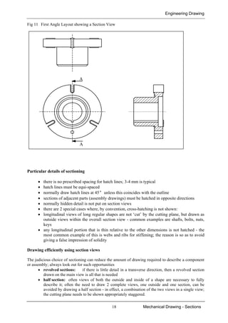 Engineering Drawing
18 Mechanical Drawing - Sections
Fig 11 First Angle Layout showing a Section View
Particular details of sectioning
• there is no prescribed spacing for hatch lines; 3-4 mm is typical
• hatch lines must be equi-spaced
• normally draw hatch lines at 45° unless this coincides with the outline
• sections of adjacent parts (assembly drawings) must be hatched in opposite directions
• normally hidden detail is not put on section views
• there are 2 special cases where, by convention, cross-hatching is not shown:
• longitudinal views of long regular shapes are not ‘cut’ by the cutting plane, but drawn as
outside views within the overall section view - common examples are shafts, bolts, nuts,
keys
• any longitudinal portion that is thin relative to the other dimensions is not hatched - the
most common example of this is webs and ribs for stiffening; the reason is so as to avoid
giving a false impression of solidity
Drawing efficiently using section views
The judicious choice of sectioning can reduce the amount of drawing required to describe a component
or assembly; always look out for such opportunities
• revolved sections: if there is little detail in a transverse direction, then a revolved section
drawn on the main view is all that is needed
• half section: often views of both the outside and inside of a shape are necessary to fully
describe it; often the need to draw 2 complete views, one outside and one section, can be
avoided by drawing a half section - in effect, a combination of the two views in a single view;
the cutting plane needs to be shown appropriately staggered.
A
A
 