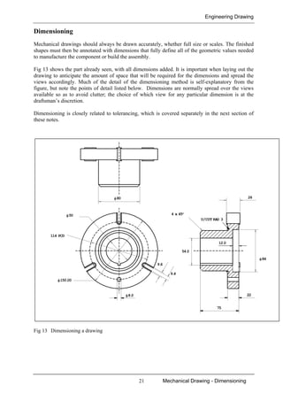 Engineering Drawing
21 Mechanical Drawing - Dimensioning
Dimensioning
Mechanical drawings should always be drawn accurately, whether full size or scales. The finished
shapes must then be annotated with dimensions that fully define all of the geometric values needed
to manufacture the component or build the assembly.
Fig 13 shows the part already seen, with all dimensions added. It is important when laying out the
drawing to anticipate the amount of space that will be required for the dimensions and spread the
views accordingly. Much of the detail of the dimensioning method is self-explanatory from the
figure, but note the points of detail listed below. Dimensions are normally spread over the views
available so as to avoid clutter; the choice of which view for any particular dimension is at the
draftsman’s discretion.
Dimensioning is closely related to tolerancing, which is covered separately in the next section of
these notes.
Fig 13 Dimensioning a drawing
φ84
54.0
6.4
9.6
4 x 45°
26
75
22
φ50
φ80
φ150.00
114 PCD
12.0
U/CUT RAD 3
φ8.0
 