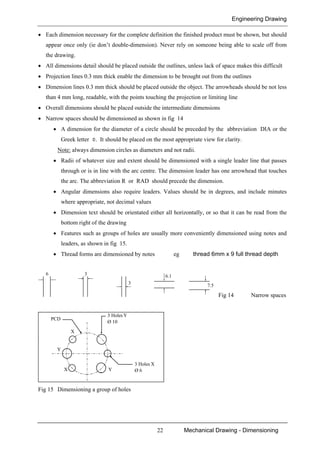 Engineering Drawing
22 Mechanical Drawing - Dimensioning
• Each dimension necessary for the complete definition the finished product must be shown, but should
appear once only (ie don’t double-dimension). Never rely on someone being able to scale off from
the drawing.
• All dimensions detail should be placed outside the outlines, unless lack of space makes this difficult
• Projection lines 0.3 mm thick enable the dimension to be brought out from the outlines
• Dimension lines 0.3 mm thick should be placed outside the object. The arrowheads should be not less
than 4 mm long, readable, with the points touching the projection or limiting line
• Overall dimensions should be placed outside the intermediate dimensions
• Narrow spaces should be dimensioned as shown in fig 14
• A dimension for the diameter of a circle should be preceded by the abbreviation DIA or the
Greek letter Φ. It should be placed on the most appropriate view for clarity.
Note: always dimension circles as diameters and not radii.
• Radii of whatever size and extent should be dimensioned with a single leader line that passes
through or is in line with the arc centre. The dimension leader has one arrowhead that touches
the arc. The abbreviation R or RAD should precede the dimension.
• Angular dimensions also require leaders. Values should be in degrees, and include minutes
where appropriate, not decimal values
• Dimension text should be orientated either all horizontally, or so that it can be read from the
bottom right of the drawing
• Features such as groups of holes are usually more conveniently dimensioned using notes and
leaders, as shown in fig 15.
• Thread forms are dimensioned by notes eg thread 6mm x 9 full thread depth
6
3
3 6.1
7.5
Fig 14 Narrow spaces
X
Y
X Y
3 Holes X
Ø 6
3 Holes Y
Ø 10
PCD
Fig 15 Dimensioning a group of holes
 