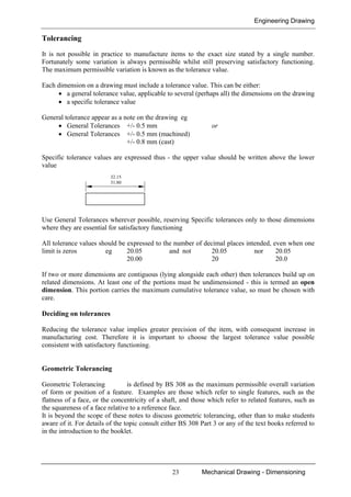 Engineering Drawing
23 Mechanical Drawing - Dimensioning
Tolerancing
It is not possible in practice to manufacture items to the exact size stated by a single number.
Fortunately some variation is always permissible whilst still preserving satisfactory functioning.
The maximum permissible variation is known as the tolerance value.
Each dimension on a drawing must include a tolerance value. This can be either:
• a general tolerance value, applicable to several (perhaps all) the dimensions on the drawing
• a specific tolerance value
General tolerance appear as a note on the drawing eg
• General Tolerances +/- 0.5 mm or
• General Tolerances +/- 0.5 mm (machined)
+/- 0.8 mm (cast)
Specific tolerance values are expressed thus - the upper value should be written above the lower
value
Use General Tolerances wherever possible, reserving Specific tolerances only to those dimensions
where they are essential for satisfactory functioning
All tolerance values should be expressed to the number of decimal places intended, even when one
limit is zeros eg 20.05 and not 20.05 nor 20.05
20.00 20 20.0
If two or more dimensions are contiguous (lying alongside each other) then tolerances build up on
related dimensions. At least one of the portions must be undimensioned - this is termed an open
dimension. This portion carries the maximum cumulative tolerance value, so must be chosen with
care.
Deciding on tolerances
Reducing the tolerance value implies greater precision of the item, with consequent increase in
manufacturing cost. Therefore it is important to choose the largest tolerance value possible
consistent with satisfactory functioning.
Geometric Tolerancing
Geometric Tolerancing is defined by BS 308 as the maximum permissible overall variation
of form or position of a feature. Examples are those which refer to single features, such as the
flatness of a face, or the concentricity of a shaft, and those which refer to related features, such as
the squareness of a face relative to a reference face.
It is beyond the scope of these notes to discuss geometric tolerancing, other than to make students
aware of it. For details of the topic consult either BS 308 Part 3 or any of the text books referred to
in the introduction to the booklet.
32.15
31.80
 