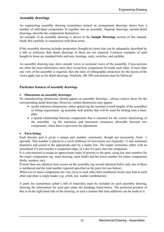 Engineering Drawing
24 Mechanical Drawing - Assemblies
Assembly drawings
An engineering assembly drawing (sometimes termed an arrangement drawing) shows how a
number of individual components fit together into an assembly. Separate drawings, termed detail
drawings, describe the components themselves.
An example of an assembly drawing is shown in the Sample Drawings section of this manual.
Study this carefully in conjunction with these notes.
If the assembly drawing includes proprietary (bought-in) items that can be adequately described by
a title or reference then detail drawings of these are not required. Common examples of such
bought-in items are standard bolts and nuts, bearings, seals, switches, and suchlike.
An assembly drawing may show outside views or sectional views of the assembly. Cross-sections
are often the most informative since they reveal how components fit inside each other. If more than
one view of the assembly is required, then the rules of orthographic projection for the layout of the
views apply just as for detail drawings. Similarly, BS 308 conventions must be followed.
Particular features of assembly drawings
• Dimensions on assembly drawings:
No manufacturing dimensions should appear on assembly drawings - always reserve these for the
corresponding detail drawings. However, certain dimensions may appear:
• useful reference dimensions, either spatial (eg the nominal overall lengths of the assembly)
or fitting requirement eg assembly hole pitches that will be used for bolting onto a base-
plate
• a spatial relationship between components that is essential for the correct functioning of
the assembly eg the minimum and maximum clearances allowable between two
components, when there is provision for adjustment.
• Parts listing
Each discrete part is given a unique part number, commonly, though not necessarily, from 1
upwards. This number is placed in a circle (balloon) of convenient size (typically 12 mm minimum
diameter) and joined to the appropriate part by a leader line. The leader terminates either with an
arrowhead if it just touches a component edge, or a dot if it goes onto the component.
It is conventional to assign an approximate order of priority to the parts, using low part numbers for
the major components (eg main housing, main shaft) and the lower number for minor components
(bolts, washers, etc).
If more than one identical item occurs on the assembly (eg several identical bolts) only one of these
is numbered and the total number required specified on the parts list (see below).
When two or more components are very close to each other their numbered circles may butt to each
other and share a single leader ( eg a bolt, nut, washer combination).
A parts list (sometimes called a bill of materials) must be included on each assembly drawing,
showing the information for each part under the headings listed below. The preferred position of
this is on the right hand side of the drawing, in such a manner that later additions can be made to it.
 