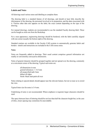 Engineering Drawing
28 Mechanical Drawing – Conventions & Notes
Labels and Notes
All drawings need various notes and labelling to complete them.
The drawing label is a standard feature of all drawings, and should at least fully describe the
title/purpose of the drawing, the personnel involved in its preparation, and the dates associated with
it. Various other data also appears on the label, the exact content depending on the type of the
drawing.
For manual drawings, students are recommended to use the standard Faculty drawing label. These
can be bought as stick-ons from the Bookshop.
For a neat appearance, engineering drawings should be bordered, with the label carefully aligned
with one corner (usually the bottom right) of the drawing.
Standard routines are available in the Faculty CAD systems to automatically generate labels and
borders - details and instructions are included in the CAD course notes.
Notes
Notes are frequently added to drawings. Their usual content comprises general information not
readily or conveniently conveyed as dimensions.
Notes of general character should be grouped together and not spread over the drawing, commonly
at a convenient corner of the drawing. Typical such notes are:
all dimensions in mm
general tolerances +/- 0.5 mm
all unspecified radii 3mm
deburr all edges
finish: black matt paint all over
Notes relating to special details should appear near the relevant feature, but not so near as to crowd
the view.
Typical letter size for notes is 3-4 mm.
Underlining of notes is not recommended. Where emphasis is required, larger characters should be
used.
The space between lines of lettering should be not less than half the character height but, in the case
of titles, closer spacing may sometimes be unavoidable.
 