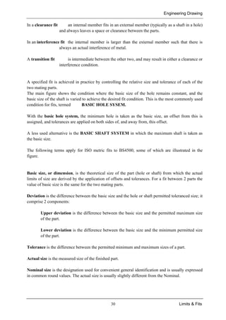 Engineering Drawing
30 Limits & Fits
In a clearance fit an internal member fits in an external member (typically as a shaft in a hole)
and always leaves a space or clearance between the parts.
In an interference fit the internal member is larger than the external member such that there is
always an actual interference of metal.
A transition fit is intermediate between the other two, and may result in either a clearance or
interference condition.
A specified fit is achieved in practice by controlling the relative size and tolerance of each of the
two mating parts.
The main figure shows the condition where the basic size of the hole remains constant, and the
basic size of the shaft is varied to achieve the desired fit condition. This is the most commonly used
condition for fits, termed BASIC HOLE SYSEM.
With the basic hole system, the minimum hole is taken as the basic size, an offset from this is
assigned, and tolerances are applied on both sides of, and away from, this offset.
A less used alternative is the BASIC SHAFT SYSTEM in which the maximum shaft is taken as
the basic size.
The following terms apply for ISO metric fits to BS4500, some of which are illustrated in the
figure.
Basic size, or dimension, is the theoretical size of the part (hole or shaft) from which the actual
limits of size are derived by the application of offsets and tolerances. For a fit between 2 parts the
value of basic size is the same for the two mating parts.
Deviation is the difference between the basic size and the hole or shaft permitted toleranced size; it
comprise 2 components:
Upper deviation is the difference between the basic size and the permitted maximum size
of the part.
Lower deviation is the difference between the basic size and the minimum permitted size
of the part.
Tolerance is the difference between the permitted minimum and maximum sizes of a part.
Actual size is the measured size of the finished part.
Nominal size is the designation used for convenient general identification and is usually expressed
in common round values. The actual size is usually slightly different from the Nominal.
 