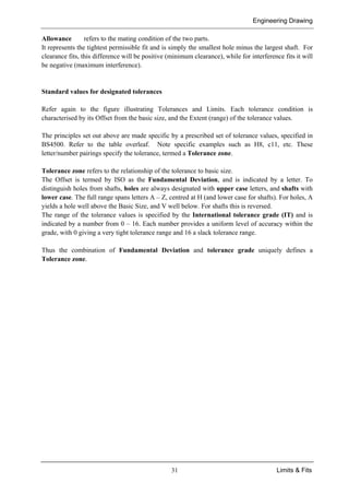 Engineering Drawing
31 Limits & Fits
Allowance refers to the mating condition of the two parts.
It represents the tightest permissible fit and is simply the smallest hole minus the largest shaft. For
clearance fits, this difference will be positive (minimum clearance), while for interference fits it will
be negative (maximum interference).
Standard values for designated tolerances
Refer again to the figure illustrating Tolerances and Limits. Each tolerance condition is
characterised by its Offset from the basic size, and the Extent (range) of the tolerance values.
The principles set out above are made specific by a prescribed set of tolerance values, specified in
BS4500. Refer to the table overleaf. Note specific examples such as H8, c11, etc. These
letter/number pairings specify the tolerance, termed a Tolerance zone.
Tolerance zone refers to the relationship of the tolerance to basic size.
The Offset is termed by ISO as the Fundamental Deviation, and is indicated by a letter. To
distinguish holes from shafts, holes are always designated with upper case letters, and shafts with
lower case. The full range spans letters A – Z, centred at H (and lower case for shafts). For holes, A
yields a hole well above the Basic Size, and V well below. For shafts this is reversed.
The range of the tolerance values is specified by the International tolerance grade (IT) and is
indicated by a number from 0 – 16. Each number provides a uniform level of accuracy within the
grade, with 0 giving a very tight tolerance range and 16 a slack tolerance range.
Thus the combination of Fundamental Deviation and tolerance grade uniquely defines a
Tolerance zone.
 