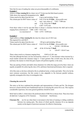 Engineering Drawing
35 Limits & Fits
Note that for ease of reading the values are given thousandths of a millimetre.
Example 1
Achieve a Close running fit for a basic size of 7.0 mm (use the Hole based system).
Table shows the required fit designation to be H8/f7.
Values need to be taken from the row: 6 up to and including 10 mm.
The column pair for H8/f7 shows values of 0 & 22 for the H8 Hole (thousandths mm)
⇒ max / min values of 7.022 / 7.000 mm
and -13 & -28 for the f7 Shaft
⇒ 6.987 / 6.972 mm
From these values it can be seen that there is always a clearance between the shaft and its hole,
ranging from a minimum of 7.000 - 6.987 = 0.013 mm
to a maximum of 7.022 – 6.972 = 0.050 mm
Example 2
Again achieve a Close running fit, this time for a basic size of 120.5 mm
The required fit is still H8/f7.
Values need to be taken from the row: 120 up to and including 140 mm.
The column pair for H8/f7 shows values of 0 & 63 for the H8 Hole (thousandths mm)
⇒ 120.563 / 120.500 mm
and -43 & -83 for the f7 Shaft
⇒ 120.457 / 120.417 mm
These values result in a clearance ranging from: 0.043 to 0.146 mm
Note that although the basic size has increased by a factor of ~17, the tolerance values increase by a
much smaller amount (the clearance range is ~3 times greater). But, in both cases, the class of fit,
and hence the manner in which this pair of parts will perform together, is the same.
Thus any pairing of holes and shafts whose diameters lie within the range given by these values are
equally acceptable for achieving the class of fit, and hence functional performance, that is required.
All of the notes so far have referred to fits in cylindrical terms, ie holes and shafts. This is by far the
most common occurrence, but this system is also adaptable to fits between parallel surfaces,
typically rectangular drive keys in rectangular slots.
Choosing the correct fit
The notes so far have explained the principles and representations of limits and fits. The designer
however is faced with the more fundamental task too of selecting the correct fit to use. This requires
considerable experience, but some general guidelines should be noted.
Refer back to table 2, which shows the preferred subset of ISO fits to choose from. These have been
divided into 3 categories of fit: Clearance Transitional Interference.
Clearance fits are for use when there is movement in the form of running or sliding conditions
between two mating parts. The choice of which specific clearance fit to use depends
mainly on the degree of precision necessary for effective functioning.
 