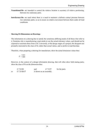 Engineering Drawing
36 Limits & Fits
Transitional fits are intended to control the relative location ie accuracy of relative positioning,
between two stationary parts.
Interference fits are used where there is a need to maintain a definite contact pressure between
two stationary parts, so as to ensure no relative movement between them under all load
conditions.
Showing Fit Dimensions on Drawings
The information on a drawing has to satisfy the sometimes differing needs of all those who refer to
it. Someone who is manufacturing a part needs to see the actual tolerance values, and should not be
expected to ascertain these from a fit. Conversely, at the design stages of a project, the designers are
primarily interested in the class of fit, rather than actual values, and so prefer to read that data.
Therefore, when preparing a drawing for manufacture, show the actual dimension values thus:
∅
7.022
7.000
However, in the context of a design information drawing, that will often show both mating parts,
show the class of fit on the dimension thus:
∅ 7.0 H8 and ∅ 7.0 f7 for the parts
or ∅ 7.0 H8/f7 if shown as an assembly.
 