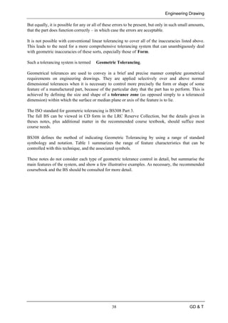 Engineering Drawing
38 GD & T
But equally, it is possible for any or all of these errors to be present, but only in such small amounts,
that the part does function correctly – in which case the errors are acceptable.
It is not possible with conventional linear tolerancing to cover all of the inaccuracies listed above.
This leads to the need for a more comprehensive tolerancing system that can unambiguously deal
with geometric inaccuracies of these sorts, especially those of Form.
Such a tolerancing system is termed Geometric Tolerancing.
Geometrical tolerances are used to convey in a brief and precise manner complete geometrical
requirements on engineering drawings. They are applied selectively over and above normal
dimensional tolerances when it is necessary to control more precisely the form or shape of some
feature of a manufactured part, because of the particular duty that the part has to perform. This is
achieved by defining the size and shape of a tolerance zone (as opposed simply to a toleranced
dimension) within which the surface or median plane or axis of the feature is to lie.
The ISO standard for geometric tolerancing is BS308 Part 3.
The full BS can be viewed in CD form in the LRC Reserve Collection, but the details given in
theses notes, plus additional matter in the recommended course textbook, should suffice most
course needs.
BS308 defines the method of indicating Geometric Tolerancing by using a range of standard
symbology and notation. Table 1 summarizes the range of feature characteristics that can be
controlled with this technique, and the associated symbols.
These notes do not consider each type of geometric tolerance control in detail, but summarise the
main features of the system, and show a few illustrative examples. As necessary, the recommended
coursebook and the BS should be consulted for more detail.
 
