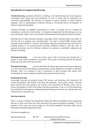 Engineering Drawing
3 Introduction to Engineering Drawing
Introduction to Engineering Drawing
Technical drawing, sometimes referred to as drafting, is the traditional means by which engineers
communicate their design ideas and instructions. In order to ensure that the instructions are
universally understandable, the drawings are prepared to agreed standards, in effect technical
languages. Thus an understanding of technical drawing is an essential skill for all engineers, of
whatever engineering discipline.
Technical drawings are graphical representations of ideas or products that are intended for
manufacture, construction, or processing. It is important to appreciate that the drawings are not an
end in themselves. Rather, they are the technical documentation that formally describes the product.
Drawings may be either generated manually, using paper, pencil, drawing boards, and similar, or
with the aid of a computer and associated plotter. The latter is termed CAD, meaning either
Computer Aided Drafting or Computer Aided Design. Manually produced drawing can be done as
freehand sketches, or as accurate precision drawings. Whichever method is used, the ‘rules’ of
engineering drawing must be followed, otherwise the drawing is potentially ambiguous and
therefore misleading.
Mechanical drawing is the term mostly used to refer to drawings that describe how a
product is made and/or assembled or constructed. These types of drawing represent the physical
shapes and sizes of the items they describe.
Schematic drawings are those that define the logical interconnection between components
in a circuit; electrical wiring diagrams and pneumatics systems diagrams are examples of schematic
drawings. There is no concept of scale or dimensions in these drawings, they merely show
schematically the circuit components and the interconnections between them.
Producing Drawings
Increasingly drawings are produced using CAD systems, and increasing with mechanical 3D
systems that produce solid models of the parts and assemblies. These usually include a drawing
layout function that semi-automates the creation of the equivalent 2D drawing content, and so
relieves the designer of much of the tedium of producing drawings. Even so, it is still essential that
all mechanically-based engineers understand technical drawing so that they can read drawings, and,
when necessary, create their own.
Drawing standards
There is a range of national and international bodies that define the standards used in engineering
drawing. In some cases these have been harmonised into agreed international standards. For the
purposes of this course, the relevant bodies are The British Standards Association (BS) and the
International Standards Organisation (ISO).
The relevant standards are:
Mechanical drawing BS 308 * Engineering Drawing Office Practice
- comprises three parts
 