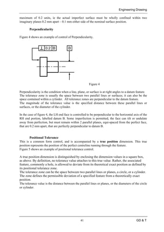 Engineering Drawing
41 GD & T
maximum of 0.2 units, ie the actual imperfect surface must be wholly confined within two
imaginary planes 0.2 mm apart – 0.1 mm either side of the nominal surface position.
Perpendicularity
Figure 4 shows an example of control of Perpendicularity.
Figure 4
Perpendicularity is the condition when a line, plane, or surface is at right angles to a datum feature.
The tolerance zone is usually the space between two parallel lines or surfaces; it can also be the
space contained within a cylinder. All tolerance zones are perpendicular to the datum feature.
The magnitude of the tolerance value is the specified distance between these parallel lines or
surfaces, or the diameter of the cylinder.
In the case of figure 4, the LH end face is controlled to be perpendicular to the horizontal axis of the
RH end portion, labelled datum B. Some imperfection is permitted, the face can tilt or undulate
away from perfection, but must remain within 2 parallel planes, equi-spaced from the perfect face,
that are 0.2 mm apart, that are perfectly perpendicular to datum B.
Positional Tolerance
This is a common form control, and is accompanied by a true position dimension. This true
position represents the position of the perfect centreline running through the feature.
Figure 5 shows an example of positional tolerance control.
A true position dimension is distinguished by enclosing the dimension values in a square box,
as above. By definition, no tolerance value attaches to this true value. Rather, the associated
feature, commonly a hole, is allowed to deviate from its theoretical exact position as defined by
its positional tolerance zone.
The tolerance zone can be the space between two parallel lines or planes, a circle, or a cylinder.
The zone defines the permissible deviation of a specified feature from a theoretically exact
position.
The tolerance value is the distance between the parallel lines or planes, or the diameters of the circle
or cylinder.
 
