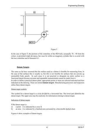 Engineering Drawing
42 GD & T
Figure 5
In the case of figure 5, the position of the centreline of the Φ20 hole, nominally 70 – 80 from the
corner, is permitted slight deviation, but must lie within an imaginary cylinder that is co-axial with
the true centreline and of diameter 0.1.
Datum Targets
The notes so far have assumed that the surface used as a datum is feasible for measuring from. In
the case of flat surfaces this is usually so, but this is not feasible for surfaces that are curved, eg
automobile body panels. In such cases it is not practical to designate an entire surface as a
functional datum because accurate and repeatable measurements cannot be made from it.
In order to define a practical datum plane, appropriate points or areas are selected indicated and then
indicated on the drawing. These are termed datum targets. Manufacturing processes and inspection
utilise these datum targets.
Datum target symbols
The symbol for a datum target is a circle divided by a horizontal line. The lower part identifies the
datum target. The upper area may be used only for information relating to datum target.
Indication of datum targets
If the datum target is:
a) a point: it is indicated by a cross X
b) an area: it is indicated by a hatched area surrounds by a thin double dashed chain
Figures 6 show examples of datum targets.
 