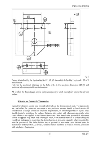 Engineering Drawing
43 GD & T
Fig 6
Datum A is defined by the 3 points labelled A1 A2 A3; datum B is defined by 2 regions B1 B2 of 5
mm diameter.
Note too the positional tolerance on the hole, with its true position dimensions (25,40) and
positional tolerance control frame information.
All symbols for datum targets appear on the drawing view which most clearly shows the relevant
surface.
When to use Geometric Tolerancing
Geometric tolerances should only be used selectively on the dimensions of parts. The decision to
use, and values for, geometric tolerances in any particular instance should be based on careful
consideration of design criteria as functional requirements, or interchangeability of a part. They
should always be considered for surfaces that come into contact with other parts, especially when
close tolerances are applied to the features concerned. Note though that geometrical tolerances
should be applied only when real advantages result, when normal methods of dimensioning are
considered inadequate to ensure that the design function is kept, and especially where repeatability
must be guaranteed. The indiscriminate use of geometrical tolerances could increase costs in
manufacture and inspection. As always, tolerance values should be as wide as possible, consistent
with satisfactory functioning.
 