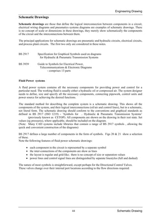 Engineering Drawing
44 Schematic Drawing
Schematic Drawings
Schematic drawings are those that define the logical interconnection between components in a circuit;
electrical wiring diagrams and pneumatics systems diagrams are examples of schematic drawings. There
is no concept of scale or dimensions in these drawings, they merely show schematically the components
of the circuit and the interconnections between them.
The principal applications for schematic drawings are pneumatic and hydraulic circuits, electrical circuits,
and process plant circuits. The first two only are considered in these notes.
BS 2917 Specification for Graphical Symbols used on diagrams
for Hydraulic & Pneumatic Transmission Systems
BS 3939 Guide to Symbols for Electrical Power,
Telecommunications & Electronic Diagrams
- comprises 13 parts
Fluid Power systems
A fluid power system contains all the necessary components for providing power and control for a
particular need. The working fluid is usually either a hydraulic oil or compressed air. The system designer
needs to define, size and specify all the necessary components, connecting pipework, control units and
power source for achieving the desired functions.
The standard method for describing the complete system is a schematic drawing. This shows all the
components of the system, and their logical interconnections (oil/air and control lines), but in a schematic,
not literal form. The schematic drawing should conform to the conventions and graphical standards as
defined in BS 2917 (ISO 1219) - `Symbols for .. Hydraulic & Pneumatic Transmission Systems’
(previously known as CETOP). All components are shown on the drawing in their rest state. Set
values (eg pressures), where applicable, should be included on the diagram.
(Note: Many CAD systems include libraries that contain a range of BS 2917 symbols , allowing the
quick and convenient construction of the diagrams)
BS 2917 defines a large number of components in the form of symbols. Figs 20 & 21 show a selection
of these.
Note the following features of fluid power schematic drawings:
• each component in the circuit is represented by a separate symbol
• the inter-connections of the components are show as lines
• the layout is regular and grid-like; there is no concept of size or separation values
• power lines and control signal lines are distinguished by separate linestyles (full and dashed)
The nature of most symbols is straightforward, except perhaps for the Directional Control Valves.
These valves change over their internal port locations according to the flow directions required.
 