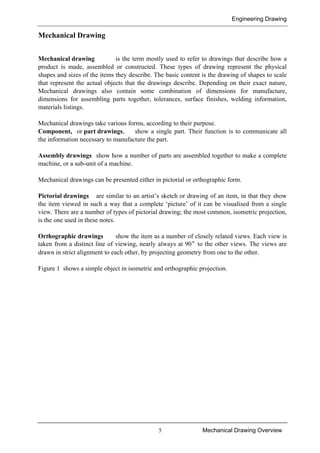 Engineering Drawing
5 Mechanical Drawing Overview
Mechanical Drawing
Mechanical drawing is the term mostly used to refer to drawings that describe how a
product is made, assembled or constructed. These types of drawing represent the physical
shapes and sizes of the items they describe. The basic content is the drawing of shapes to scale
that represent the actual objects that the drawings describe. Depending on their exact nature,
Mechanical drawings also contain some combination of dimensions for manufacture,
dimensions for assembling parts together, tolerances, surface finishes, welding information,
materials listings.
Mechanical drawings take various forms, according to their purpose.
Component, or part drawings, show a single part. Their function is to communicate all
the information necessary to manufacture the part.
Assembly drawings show how a number of parts are assembled together to make a complete
machine, or a sub-unit of a machine.
Mechanical drawings can be presented either in pictorial or orthographic form.
Pictorial drawings are similar to an artist’s sketch or drawing of an item, in that they show
the item viewed in such a way that a complete ‘picture’ of it can be visualised from a single
view. There are a number of types of pictorial drawing; the most common, isometric projection,
is the one used in these notes.
Orthographic drawings show the item as a number of closely related views. Each view is
taken from a distinct line of viewing, nearly always at 90° to the other views. The views are
drawn in strict alignment to each other, by projecting geometry from one to the other.
Figure 1 shows a simple object in isometric and orthographic projection.
 