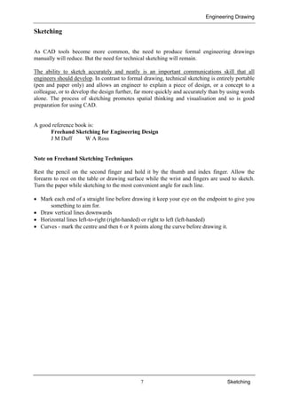 Engineering Drawing
7 Sketching
Sketching
As CAD tools become more common, the need to produce formal engineering drawings
manually will reduce. But the need for technical sketching will remain.
The ability to sketch accurately and neatly is an important communications skill that all
engineers should develop. In contrast to formal drawing, technical sketching is entirely portable
(pen and paper only) and allows an engineer to explain a piece of design, or a concept to a
colleague, or to develop the design further, far more quickly and accurately than by using words
alone. The process of sketching promotes spatial thinking and visualisation and so is good
preparation for using CAD.
A good reference book is:
Freehand Sketching for Engineering Design
J M Duff W A Ross
Note on Freehand Sketching Techniques
Rest the pencil on the second finger and hold it by the thumb and index finger. Allow the
forearm to rest on the table or drawing surface while the wrist and fingers are used to sketch.
Turn the paper while sketching to the most convenient angle for each line.
• Mark each end of a straight line before drawing it keep your eye on the endpoint to give you
something to aim for.
• Draw vertical lines downwards
• Horizontal lines left-to-right (right-handed) or right to left (left-handed)
• Curves - mark the centre and then 6 or 8 points along the curve before drawing it.
 