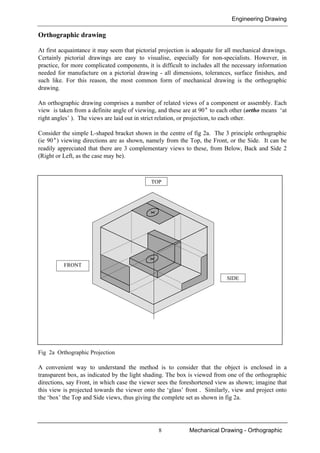 Engineering Drawing
8 Mechanical Drawing - Orthographic
Orthographic drawing
At first acquaintance it may seem that pictorial projection is adequate for all mechanical drawings.
Certainly pictorial drawings are easy to visualise, especially for non-specialists. However, in
practice, for more complicated components, it is difficult to includes all the necessary information
needed for manufacture on a pictorial drawing - all dimensions, tolerances, surface finishes, and
such like. For this reason, the most common form of mechanical drawing is the orthographic
drawing.
An orthographic drawing comprises a number of related views of a component or assembly. Each
view is taken from a definite angle of viewing, and these are at 90° to each other (ortho means ‘at
right angles’ ). The views are laid out in strict relation, or projection, to each other.
Consider the simple L-shaped bracket shown in the centre of fig 2a. The 3 principle orthographic
(ie 90°) viewing directions are as shown, namely from the Top, the Front, or the Side. It can be
readily appreciated that there are 3 complementary views to these, from Below, Back and Side 2
(Right or Left, as the case may be).
Fig 2a Orthographic Projection
A convenient way to understand the method is to consider that the object is enclosed in a
transparent box, as indicated by the light shading. The box is viewed from one of the orthographic
directions, say Front, in which case the viewer sees the foreshortened view as shown; imagine that
this view is projected towards the viewer onto the ‘glass’ front . Similarly, view and project onto
the ‘box’ the Top and Side views, thus giving the complete set as shown in fig 2a.
FRONT
SIDE
TOP
 